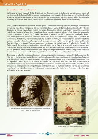 302
Colegios
TRILCE Central: 6198 - 100
Unidad IX - Capítulo 4
Los estudios científicos en la colonia
La llegada al trono español de la dinastía de los Borbones más la influencia que ejerció en estos, el
movimiento de la ilustración hicieron que se patrocinara muchos viajes de investigación a América, España
y Francia fueron los países que se interesaron más por enviar sabios que investiguen sobre la geografía
historia y realidad de estas tierras, entre las más notables expediciones destacan las siguientes:
En 1735 la Real Academia de ciencias de París junto a la corona española gobernada por Felipe V decidieron
enviar una expedición compuesta por los científicos Carlos María de La Condamine, Luis Godin y Pierre
Bouguer, la Corona española así mismo enviaba a dos marinos sabios Jorge Juan y Santacilla y Antonio
de Ulloa y García de la Torre. Esta expedición duró cerca de una década hasta 1745. El objetivo era medir
un grado terrestre a la altura del Ecuador y compararla con otra medición que se aria en el polo Ártico.
Uno de los principales empeños científicos en el siglo XVIII, una vez resuelta tiempo atrás la cuestión de
la redondez de la Tierra, era conocer su tamaño exacto y su forma, es decir, si el grado de esfericidad era
perfecto o estaba achatada en algún punto tal como pensaban el inglés Newton (por los polos) y el francés
Descartes (por el ecuador). Para resolver ambas cuestiones y a iniciativa de la Academie de Ciencias de
Paris, una de las instituciones científicas más relevantes de la época, se proyectó un experimento que
consistía en realizar una serie de mediciones del arco del meridiano a la altura del Ecuador (con lo que,
tras las oportunas operaciones matemáticas se averiguaría el perímetro de la Tierra) y compararlas con otras
mediciones a la altura de los Polos (para, definitivamente, resolver el asunto del achatamiento).
Terminada su labor los tres sabios franceses retornaron por diferentes rutas a Francia, De La Condamine lo
hizo por el rio Amazonas anotando sobre su flora y fauna, sobre todo estudiando la importancia del caucho
y de la quinina. Mención aparte merecen los sabios españoles Jorge Juan y Antonio Ulloa quienes por
encargo de la corona española decidieron recorrer las colonias americanas y anotar todo lo concerniente a
su economía sociedad y política encontrando graves manejos económicos y abusos contra los indios, estas
anotaciones serán posteriormente publicadas en Inglaterra bajo el titulo de “noticias secretas de la América
meridional” en 1826. Este informe será tomado en cuenta para las posteriores Reformas borbónicas que
se llevarán a cabo en América.
http://m.expreso.ec/ediciones/2009/12/13/guayaquil/guayaquil/
avatares-de-la-mision-geodesica/
Carlos María de La Condamine realizó importantes estudios de la
flora y fauna de la amazonía.
Su obra: Viaje a la América Meridional.
http://www.todocoleccion.net/viaje-america-meridional-carlos-maria-condamine-austral-
1942~x17516834
 