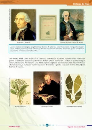 Segundo año de secundaria
303
Historia del Perú
www.trilce.edu.pe
Entre 1778 y 1788, Carlos III enviará a América a los botánicos españoles Hipólito Ruiz y José Pavón,
quienes se dedicaron a estudiar los territorios de Perú y Chile en relación a su flora lo que le valió para
formar un herbolario. Recolectaron unas 3 000 especies vegetales, hicieron unos 2500 dibujos botánicos
a tamaño natural, y realizaron numerosos envíos de semillas y plantas vivas con destino al Real Jardín
Botánico de Madrid.
Ambos marinos vinieron para cumplir estrictas órdenes de la Corona española como era averiguar la situación
social política y económica de la colonia. Su obra fue una denuncia a muchas atrocidades que se cometían en
estas tierras americanas contra los indios.
http://laencina2.blogspot.com/2009/02/jorge-juan-y-santacilia.html
Jorge Juan y Santacilla
http://www.foroxerbar.com/viewtopic.php?t=10758
Antonio de Ulloa y García de la Torre
http://cvc.cervantes.es/ciencia/humboldt/expediciones_01.htm
Alzatea verticulata
http://www.qwiki.com/q/#!/Martín_Sessé_y_Lacasta
Hipólito Ruiz López
http://cvc.cervantes.es/ciencia/humboldt/expediciones_01.htm
Laivania Ruiziana. Stendel
 