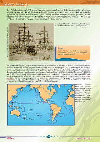 304
Colegios
TRILCE Central: 6198 - 100
Unidad IX - Capítulo 4
En 1789 el marino español Alejandro Malaspina junto a su colega José de Bustamante y Guerra inicio un
viaje de exploración por los dominios coloniales de España. Los propósitos de la expedición serían los
siguientes: incrementar el conocimiento sobre ciencias naturales (botánica, zoología, geología), realizar
observaciones astronómicas y «construir cartas hidrográficas para las regiones más remotas de América». El
rey Carlos III autorizó el viaje, dos meses exactos antes de su muerte.
La expedición levantó mapas, compuso catálogos minerales y de flora o realizó otras investigaciones
científicas. Pero no abordó simplemente cuestiones relativas a la geografía o a la Historia Natural, también
realizó averiguaciones sobre la forma de gobierno que se llevaba a cabo en las colonias. A su regreso a
España, Malaspina presentó un informe, llamado “Viaje político-científico alrededor del mundo” (1794) la
expedición Malaspina y Bustamante había acumulado una cantidad ingente de material: la colección de
especies botánicas y minerales, así como observaciones científicas (llegaron a trazar setenta nuevas cartas
náuticas) y dibujos, croquis, bocetos y pinturas, era impresionante y, sin duda, la mayor que habrían de
reunir en un solo viaje navegantes españoles en toda su historia.
http://es.wikipedia.org/wiki/Expedici%C3%B3n_Malaspina
Las corbetas “Atrevida” y “Descubierta” con las cuales
Malaspina realizo los viajes al Océano Pacífico.
Glosario
Cartas Náutica: una carta náutica es una
representación a escala de aguas navegables y
regiones terrestres adjuntas.
Malaspina recorrió
todas las colonias
españolas en el Nuevo
Mundo recopilando
información de primera
mano, su informe
presentado a la Corona
se llamó “Viaje político-
científico alrededor del
mundo”(1794).
Montevideo
Nueva Zelanda
al Cádiz
Tonga Lima
Santiago
Acapulco
Cádiz
Manila
Alaska
 