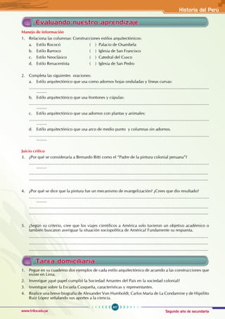 Segundo año de secundaria
307
Historia del Perú
www.trilce.edu.pe
Evaluando nuestro aprendizaje
Manejo de información
1. Relaciona las columnas: Construcciones estilos arquitectónicos:
a. Estilo Rococó ( ) Palacio de Osambela
b. Estilo Barroco ( ) Iglesia de San Francisco
c. Estilo Neoclásico ( ) Catedral del Cusco
d. Estilo Renacentista ( ) Iglesia de San Pedro
2. Completa las siguientes oraciones:
a. Estilo arquitectónico que usa como adornos hojas onduladas y líneas curvas:
....................................................................................................................................................
.........
b. Estilo arquitectónico que usa frontones y cúpulas:
....................................................................................................................................................
.........
c. Estilo arquitectónico que usa adornos con plantas y animales:
....................................................................................................................................................
.........
d. Estilo arquitectónico que usa arco de medio punto y columnas sin adornos.
....................................................................................................................................................
.........
Juicio crítico
3. ¿Por qué se consideraría a Bernardo Bitti como el “Padre de la pintura colonial peruana”?
....................................................................................................................................................
.........
............................................................................................................................................................
............................................................................................................................................................
4. ¿Por qué se dice que la pintura fue un mecanismo de evangelización? ¿Crees que dio resultado?
....................................................................................................................................................
.........
............................................................................................................................................................
............................................................................................................................................................
5. ¿Según su criterio, cree que los viajes científicos a América solo tuvieron un objetivo académico o
también buscaron averiguar la situación sociopolítica de América? Fundamente su respuesta.
............................................................................................................................................................
............................................................................................................................................................
............................................................................................................................................................
Tarea domiciliaria
1. Pegue en su cuaderno dos ejemplos de cada estilo arquitectónico de acuerdo a las construcciones que
existe en Lima.
2. Investigue ¿qué papel cumplió la Sociedad Amantes del País en la sociedad colonial?
3. Investigue sobre la Escuela Cusqueña, características y representantes.
4. Realice una breve biografía de Alexander Von Humboldt, Carlos María de La Condamine y de Hipólito
Ruiz López señalando sus aportes a la ciencia.
 