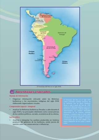 Manejo de información
• Organizar información relevante sobre las Reformas
borbónicas y los movimientos indígenas del siglo XVIII
elaborando organizadores visuales.
Comprensión espacio - temporal
• Analizar las Reformas borbónicas llevadas a cabo durante el
siglo XVIII y las principales rebeliones como consecuencias
de los cambios políticos, sociales, económicos de la colonia.
Juicio crítico
• Analizar e interpretar los cambios producidos en América
producto del gobierno de los borbones, emitir juicios de
opinión sobre sus consecuencias e influencias.
El Virreinato del Perú en el siglo XVIII
sufrirá profundos cambios producto de
las Reformas que los Reyes Borbones
llevan a cabo a partir del año de 1700,
reformas en diferentes ámbitos como en lo
territorial, económico, cultural, religioso y
administrativo. Los cambios efectuados
repercutirán en las colonias trayendo
protestas y reclamos pues se sintió sobre
todo en lo económico afectando intereses
económicos de los criollos y caciques
comerciantes por otro lado obligó a una
mayor tributación de los indios y demás
castas.
Aprendizajes esperados
Dominios de
Portugal
Océano
Atlántico
Océano
Pacífico
Virreinato de
Río de la Plata
Capitanía
General de Chile
Virreinato
del Perú
Virreinato de
Nueva Granada
Capitanía General
de Venezuela
Caracas
Bogotá
Trujillo
Tarma
Lima
Huamanga
Arequipa
Buenos Aires
Chile
Huancavelica
Cusco
Puno
Comandancia
General de Maynas
El Virreinato del Perú en el siglo XVIII.
 