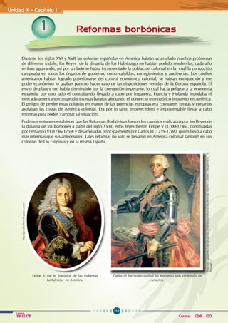 310
Colegios
TRILCE Central: 6198 - 100
Reformas borbónicas
Unidad X - Capítulo 1
1
Durante los siglos XVI y XVII las colonias españolas en América habían acumulado muchos problemas
de diferente índole, los Reyes de la dinastía de los Habsburgo no habían podido resolverlas, cada año
se iban agravando, así por un lado se había incrementado la población colonial en la cual la corrupción
campeaba en todos los órganos de gobierno, como cabildos, corregimientos y audiencias. Los criollos
americanos habían logrado posesionarse del control económico colonial, se habían enriquecido y ese
poder económico lo usaban para no hacer caso de las disposiciones venidas de la Corona española. El
envio de plata y oro había disminuido por la corrupción imperante, lo cual hacía peligrar a la economía
española, por otro lado el contrabando llevado a cabo por Inglaterra, Francia y Holanda inundaba el
mercado americano con productos más baratos afectando el comercio monopólico impuesto en América.
El peligro de perder estas colonias en manos de las potencias europeas era constante, piratas y corsarios
asolaban las costas de América colonial. Era por lo tanto imperecedero e impostergable llevar a cabo
reformas para poder cambiar tal situación.
Podemos entonces establecer que las Reformas Borbónicas fueron los cambios realizados por los Reyes de
la dinastía de los Borbones a partir del siglo XVIII, estos reyes fueron Felipe V (1700-1746), continuadas
por Fernando VI (1746-1759) y desarrolladas principalmente por Carlos III (1759-1788) quien llevó a cabo
más reformas que sus antecesores. Tales reformas no solo se llevaron en América colonial también en sus
colonias de Las Filipinas y en la misma España.
http://pe.kalipedia.com/geografia-chile/tema/reformas-borbonicas.html?x=20080730klphishco_14.
Kes&ap=2
Carlos III fue quien realizó las Reformas más profundas en
América.
Felipe V fue el iniciador de las Reformas
borbónicas en América.
http://peruborbon.blogspot.com/
 