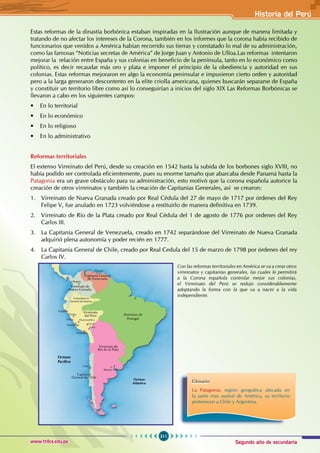 Segundo año de secundaria
311
Historia del Perú
www.trilce.edu.pe
Estas reformas de la dinastía borbónica estaban inspiradas en la Ilustración aunque de manera limitada y
tratando de no afectar los intereses de la Corona, también en los informes que la corona había recibido de
funcionarios que venidos a América habían recorrido sus tierras y constatado lo mal de su administración,
como las famosas “Noticias secretas de América” de Jorge Juan y Antonio de Ulloa.Las reformas intentaron
mejorar la relación entre España y sus colonias en beneficio de la península, tanto en lo económico como
político, es decir recaudar más oro y plata e imponer el principio de la obediencia y autoridad en sus
colonias. Estas reformas mejoraron en algo la economía peninsular e impusieron cierto orden y autoridad
pero a la larga generaron descontento en la elite criolla americana, quienes buscarán separarse de España
y constituir un territorio libre como así lo conseguirían a inicios del siglo XIX Las Reformas Borbónicas se
llevaron a cabo en los siguientes campos:
• En lo territorial
• En lo económico
• En lo religioso
• En lo administrativo
Reformas territoriales
El extenso Virreinato del Perú, desde su creación en 1542 hasta la subida de los borbones siglo XVIII, no
había podido ser controlada eficientemente, pues su enorme tamaño que abarcaba desde Panamá hasta la
Patagonia era un grave obstáculo para su administración, esto motivó que la corona española autorice la
creación de otros virreinatos y también la creación de Capitanías Generales, así se crearon:
1. Virreinato de Nueva Granada creado por Real Cédula del 27 de mayo de 1717 por órdenes del Rey
Felipe V, fue anulado en 1723 volviéndose a restituirlo de manera definitiva en 1739.
2. Virreinato de Río de la Plata creado por Real Cédula del 1 de agosto de 1776 por ordenes del Rey
Carlos III.
3. La Capitanía General de Venezuela, creado en 1742 separándose del Virreinato de Nueva Granada
adquirió plena autonomía y poder recién en 1777.
4. La Capitanía General de Chile, creado por Real Cedula del 15 de marzo de 1798 por órdenes del rey
Carlos IV.
Dominios de
Portugal
Océano
Atlántico
Océano
Pacífico
Virreinato de
Río de la Plata
Capitanía
General de Chile
Virreinato
del Perú
Virreinato de
Nueva Granada
Capitanía General
de Venezuela
Caracas
Bogotá
Trujillo
Tarma
Lima
Huamanga
Arequipa
Buenos Aires
Chile
Huancavelica
Cusco
Puno
Comandancia
General de Maynas
Con las reformas territoriales en América se va a crear otros
virreinatos y capitanías generales, las cuales le permitirá
a la Corona española controlar mejor sus colonias,
el Virreinato del Perú se redujo considerablemente
adoptando la forma con la que va a nacer a la vida
independiente.
Glosario
La Patagonia: región geográfica ubicada en
la parte más austral de América, su territorio
pertenecen a Chile y Argentina.
 