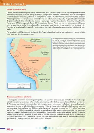 312
Colegios
TRILCE Central: 6198 - 100
Unidad X - Capítulo I
Reformas administrativas
Debido a la enorme corrupción de los funcionarios en la colonia sobre todo de los corregidores quienes
habían desvirtuado su función enriqueciéndose y originando protestas y rebeliones en la masa indígena,
la corona decidió anularlos y crear en su reemplazo el sistema de intendencias, se suprimieron los cerca de
70 corregimientos y se crearon solo 8 intendencias de esta manera se buscaba mejorar la administración
de gobierno local. Estas intendencias fueron: Huamanga, Huancavelica, Cusco, Arequipa, Lima, Trujillo,
Tarma y en 1796 incorporado Puno del virreinato de Buenos Aires. Los nuevos funcionarios debían de
tener una conducta proba, dependían del rey y ganaban igual que un virrey, su poder era similar a este.
Tambien se beneficio a los españoles peninsulares, pues solo ellos podían asumir cargos públicos de gran
poder.
Por otro lado en 1774 se crea la Audiencia del Cusco, tribunal de justicia, que mejorara el control judicial
en la parte sur del virreinato peruano.
Reformas económicas tributarias
El monopolio comercial impuesto por España a sus colonias a lo largo del reinado de los Habsburgo
había terminado favoreciendo a los criollos americanos, sobre todo a los criollos del Callao como a los
de Veracruz, pues estos monopolizaban las mercaderías en los puertos exclusivos generando grandes
ganancias a los que lo administraban. A pesar que Felipe V, había autorizado a los ingleses que ingresen
mercaderías a América hasta por 500 toneladas llamados “navíos de permiso” en 1713 y los “navíos de
registro” en 1735. El contrabando se había incrementado y mellaba la economía peninsular. Los productos
ingleses, franceses, holandeses e italianos inundaban los mercados americanos a bajos precios. En contra
reforma pero de índole comercial, el rey Carlos III, decretó en 1778, el comercio libre; es decir aperturaron
22 puertos en América y 13 puertos en España, para que intercambien mercaderías, anulando el privilegio
que tenían el Callao y Veracruz, en América Cádiz en España.
Comandancia General
de Maynas
Arequipa
Cusco
Puno
Huancavelica
Huamanga
Lago Titicaca
Lima
Tarma
Trujillo
Dominio de
Portugal
Virreinato del
Perú
Virreinato de Río
de La Plata
Virreinato de
Nueva Granada
Límite del Virreinato
Intendencias
Las intendencias reemplazaron a los corregimientos,
en total se crearon 8; siendo el intendente, con un
poder casi igual al de los virreyes , al menos casi nada
se podía hacer sin el consentimiento de los intendentes
dentro de su territorio, dependían directamente del
Rey de España. ¿A qué circunscripciones territoriales
dieron origen las intendencias en la Etapa republicana?
 