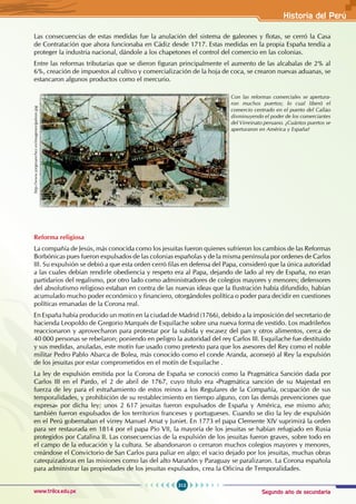 Segundo año de secundaria
313
Historia del Perú
www.trilce.edu.pe
Las consecuencias de estas medidas fue la anulación del sistema de galeones y flotas, se cerró la Casa
de Contratación que ahora funcionaba en Cádiz desde 1717. Estas medidas en la propia España tendía a
proteger la industria nacional, dándole a los chapetones el control del comercio en las colonias.
Entre las reformas tributarias que se dieron figuran principalmente el aumento de las alcabalas de 2% al
6%, creación de impuestos al cultivo y comercialización de la hoja de coca, se crearon nuevas aduanas, se
estancaron algunos productos como el mercurio.
Reforma religiosa
La compañía de Jesús, más conocida como los jesuitas fueron quienes sufrieron los cambios de las Reformas
Borbónicas pues fueron expulsados de las colonias españolas y de la misma península por ordenes de Carlos
III. Su expulsión se debió a que esta orden cerró filas en defensa del Papa, consideró que la única autoridad
a las cuales debían rendirle obediencia y respeto era al Papa, dejando de lado al rey de España, no eran
partidarios del regalismo, por otro lado como administradores de colegios mayores y menores; defensores
del absolutismo religioso estaban en contra de las nuevas ideas que la Ilustración había difundido, habían
acumulado mucho poder económico y financiero, otorgándoles política o poder para decidir en cuestiones
políticas emanadas de la Corona real.
En España había producido un motín en la ciudad de Madrid (1766), debido a la imposición del secretario de
hacienda Leopoldo de Gregorio Marqués de Esquilache sobre una nueva forma de vestido. Los madrileños
reaccionaron y aprovecharon para protestar por la subida y escasez del pan y otros alimentos, cerca de
40 000 personas se rebelaron; poniendo en peligro la autoridad del rey Carlos III. Esquilache fue destituido
y sus medidas, anuladas, este motín fue usado como pretexto para que los asesores del Rey como el noble
militar Pedro Pablo Abarca de Bolea, más conocido como el conde Aranda, aconsejó al Rey la expulsión
de los jesuitas por estar comprometidos en el motín de Esquilache .
La ley de expulsión emitida por la Corona de España se conoció como la Pragmática Sanción dada por
Carlos III en el Pardo, el 2 de abril de 1767, cuyo título era «Pragmática sanción de su Majestad en
fuerza de ley para el estrañamiento de estos reinos a los Regulares de la Compañía, ocupación de sus
temporalidades, y prohibición de su restablecimiento en tiempo alguno, con las demás prevenciones que
expresa» por dicha ley; unos 2 617 jesuitas fueron expulsados de España y América, ese mismo año;
también fueron expulsados de los territorios franceses y portugueses. Cuando se dio la ley de expulsión
en el Perú gobernaban el virrey Manuel Amat y Juniet. En 1773 el papa Clemente XIV suprimirá la orden
para ser restaurada en 1814 por el papa Pío VII, la mayoría de los jesuitas se habían refugiado en Rusia
protegidos por Catalina II. Las consecuencias de la expulsión de los jesuitas fueron graves, sobre todo en
el campo de la educación y la cultura. Se abandonaron o cerraron muchos colegios mayores y menores,
creándose el Convictorio de San Carlos para paliar en algo; el vacio dejado por los jesuitas, muchas obras
catequizadoras en las misiones como las del alto Marañón y Paraguay se paralizaron. La Corona española
para administrar las propiedades de los jesuitas expulsados, crea la Oficina de Temporalidades.
http://www.jorgesanchez.es/imagenes/galeon.jpg
Con las reformas comerciales se apertura-
ron muchos puertos; lo cual liberó el
comercio centrado en el puerto del Callao
disminuyendo el poder de los comerciantes
del Virreinato peruano. ¿Cuántos puertos se
aperturaron en América y España?
 