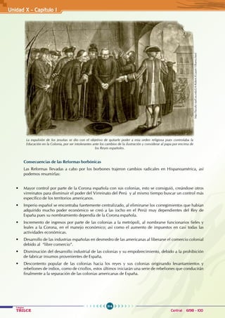 314
Colegios
TRILCE Central: 6198 - 100
Unidad X - Capítulo I
Consecuencias de las Reformas borbónicas
Las Reformas llevadas a cabo por los borbones trajeron cambios radicales en Hispanoamérica, así
podemos resumirlas:
• Mayor control por parte de la Corona española con sus colonias, esto se consiguió, creándose otros
virreinatos para disminuir el poder del Virreinato del Perú y al mismo tiempo buscar un control más
específico de los territorios americanos.
• Imperio español se encontraba fuertemente centralizado, al eliminarse los corregimientos que habían
adquirido mucho poder económico se creó a las (ocho en el Perú) muy dependientes del Rey de
España pues su nombramiento dependía de la Corona española.
• Incremento de ingresos por parte de las colonias a la metrópoli, al nombrarse funcionarios fieles y
leales a la Corona, en el manejo económico; así como el aumento de impuestos en casi todas las
actividades económicas.
• Desarrollo de las industrias españolas en desmedro de las americanas al liberarse el comercio colonial  
debido al “libre comercio”.
• Disminución del desarrollo industrial de las colonias y su empobrecimiento, debido a la prohibición
de fabricar insumos provenientes de España.
• Descontento popular de las colonias hacia los reyes y sus colonias originando levantamientos y
rebeliones de indios, como de criollos, estos últimos iniciarán una serie de rebeliones que conducirán
finalmente a la separación de las colonias americanas de España.
La expulsión de los jesuitas se dio con el objetivo de quitarle poder a esta orden religiosa pues controlaba la
Educación en la Colonia, por ser intolerantes ante los cambios de la ilustración y considerar al papa por encima de
los Reyes españoles.
http://faculty-staff.ou.edu/L/A-Robert.R.Lauer-1/Buero.html
 