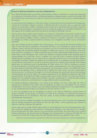 316
Colegios
TRILCE Central: 6198 - 100
Unidad X - Capítulo I
¿Fueron las Reformas borbónicas causa de la Independencia?
En el siglo XVIII tienen lugar una serie de acontecimientos políticos, económicos y sociales que repercuten
en la marcha del Virreinato del Perú. Las Reformas Borbónicas implementadas a comienzos del siglo XVIII
por Carlos III, traen consecuencias en todos los sectores socio-económicos de la colonia, fundamentalmente
de rechazo.
La creación de nuevos tributos en contra de los indios, el mejoramiento de los mecanismos de recaudación,
a través de las llamadas “aduanas” terrestres, la liberalización de la economía, que va a repercutir sobre
todo en los comerciantes criollos, el desplazamiento de estos de la administración burocrática colonial en
beneficio de los peninsulares, y la marginación de los caciques de sangre en sus privilegios hereditarios, son
solo algunas de las medidas que buscan aumentar la recaudación del Estado colonial.
Pero no todo lo que es bueno para el Estado no lo es para los colonizados. Por tal razón, acontecen en el
siglo XVIII varias rebeliones andinas, contra la dominación colonial los mecanismos de control y captura
de la mano de obra indígena. Además, evidencian el rechazo a la llamada “repartición” de mercancías,
que obligan a los indios a comprar productos suntuarios a los corregidores coludidos con los comerciantes
españoles.
Pero estas medidas producen también otras consecuencias. Con la creación del Virreinato del Río de la
Plata, el Alto Perú deja de pertenecer al Virreinato del Perú y con él también las minas de Potosí. Sin
embargo, contra la opinión que señala que se produce una crisis en la minería de la plata en el Perú, John
Fisher señala que una década después aumentaba la producción, gracias a los yacimientos mineros de
Cerro de Pasco y Hualgayoc. Lo cierto es también que el circuito comercial de la plata de Potosí se hace,
desde ahora, a través de Buenos Aires. Desde aquí también se importan productos del extranjero para ser
comercializados en el Alto Perú, Cusco y Arequipa. En el caso del Cusco, la política de libre comercio
establecida por la metrópoli con sus colonias iba en contra del comercio local. Las manufacturas inglesas,
por ejemplo, no podían competir en calidad con los textiles locales. La competencia, la baja de los precios
y la producción, provocaron la crisis de la economía cusqueña en el último cuarto del siglo XVIII. Estaban
dadas, pues, las condiciones para el levantamiento de Túpac Amaru II en 1780. En Arequipa, la creación
de nuevos impuestos a las transacciones comerciales causan evidente perjuicio a los comerciantes locales,
que reaccionan en la llamada rebelión de los pasquines. Este movimiento, anterior a la rebelión del Cusco,
denuncia el mal gobierno. Pero, a diferencia de la rebelión de Túpac Amaru, que busca sobre todo la
justicia social con sus hermanos de sangre, en el caso de Arequipa, las razones que invoca el movimiento
son básicamente anti fiscales. Hubo, entre quienes participaron de las rebeliones andinas del siglo XVIII,
razones distintas. Si se trata de los indios, era para acabar con los nuevos tributos. En cuanto a los mestizos,
querían no ser considerados indios, para no tributar como tales, mientras que los criollos buscaban mejores
condiciones comerciales y preferencia en los cargos públicos sobre los peninsulares.
Las reformas borbónicas desplazaron a los criollos de la Audiencia de Lima. Hasta antes de 1750, la
mayoría de sus miembros eran criollos. Pero los españoles no creían en su honestidad. Por eso se busca
reemplazarlos. No era raro, entonces, que años después plantearan la preferencia en los cargos públicos.
Lo que verdaderamente buscaban era recuperar su situación anterior a 1750.
Se sabe que igualmente que los corregidores se oponen a las reformas borbónicas, porque ponen en
riesgo el “reparto” de mercancías y el fraude en el cobro de los impuestos. La solución se encuentra en
el establecimiento de las intendencias. Para esos cargos, se busca nombrar magistrados competentes y
adecuadamente remunerados.
Pero en vez de traer resultados favorables, las reformas borbónicas van a servir más bien de complemento
para las larvadas propuestas nacionalistas de fines del siglo XVIII, y como argumento para justificar la
sedición criolla de comienzos del siglo XIX.
Vemos, pues, que en el siglo XVIII la región andina se vio sacudida por una serie de levantamientos. Aquí,
allá y acullá los rebeldes buscaban demoler el colonialismo borbónico. Hay que precisar, sin embargo,
que el levantamiento de Túpac Amaru II es un movimiento social distinto, que tiene lugar en un contexto
histórico diferente al que preconizaron los ideólogos de la emancipación a comienzos del siglo XIX. Los
movimientos criollos de esa época están lejos del liderazgo Neo-Inca que abanderó Túpac Amaru.
http://www.mariorommelarce.com/portal/%C2%BFfueron-las-reformas-borbonicas-causa-de-la-independencia/
 