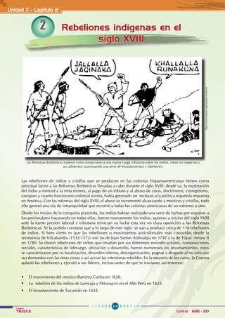 318
Colegios
TRILCE Central: 6198 - 100
Unidad X - Capítulo 2
2
Las rebeliones de indios y criollos que se producen en las colonias hispanoamericanas tienen como
principal factor a las Reformas Borbónicas llevadas a cabo durante el siglo XVIII, desde ya, la explotación
del indio a merced a la mita minera, al pago de un tributo y al abuso de curas, doctrineros, corregidores,
caciques y cuanto funcionario colonial existía, había generado un rechazo a la política española impuesta
en América. Con las reformas del siglo XVIII, el abuso se incrementó alcanzando a mestizos y criollos, todo
ello generó una ola de intranquilidad que recorrió a todas las colonias americanas de un extremo a otro.
Desde los inicios de la conquista pizarrista, los indios habían realizado una serie de luchas por expulsar a
los peninsulares fracasando en todas ellas, fueron nuevamente los indios, quienes a inicios del siglo XVIII
ante la fuerte presión laboral y tributaria reinician su lucha esta vez en clara oposición a las Reformas
Borbónicas. Se la podido constatar que a lo largo de este siglo se van a producir cerca de 110 rebeliones
de indios. Si bien cierto es que las rebeliones o movimientos anticoloniales más conocidas desde la
resistencia de Vilcabamba (1532-1572) son las de Juan Santos Atahualpa en 1742 y la de Túpac Amaru II
en 1780. Se dieron rebeliones de indios que resaltan por sus diferentes reivindicaciones, composiciones
sociales, características de liderazgo, ubicación y desarrollo, fueron numerosos los levantamientos, estos
se caracterizaron por su focalización, desorden interno, desorganización, pugnas y desgaste al no articular
sus demandas con las otras zonas y así avivar las intentonas rebeldes. En la mayoría de los casos, la Corona
aplastó las rebeliones y ejecutó a sus líderes, incluso antes de que se iniciaran, así tenemos:
• El movimiento del mestizo Ramírez Carlos en 1620.
• La  rebelión de los indios de Larecaja y Omasuyos en el Alto Perú en 1623.
• El levantamiento de Tucumán en 1632.
http://www.katari.org/nuestra-historia/
Las Reformas Borbónicas trajeron como consecuencia una mayor carga tributaria sobre los indios, sobre sus negocios y
sus alimentos ocasionando una serie de levantamientos y rebeliones.
Rebeliones indígenas en el
siglo XVIII
 