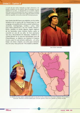 320
Colegios
TRILCE Central: 6198 - 100
Unidad X - Capítulo 2
Juan Santos decidió hacer una rebelión con los indios
selváticos de la cuenca del río Perené para lo cual
congrego a los pueblos de la selva central: ashánincas,
amueshas, machiguengas, conibos y piros, todas
estas tribus pertenecían a los ríos Tambo, Perené y
Pichis, también se unirán algunos negros fugitivos
de las haciendas como Antonio Gatica, quien se
convirtió en uno de sus jefes. Se hizo proclamar
Apu Inca, descendiente de Atahualpa, estableció su
cuartel general en la zona de Quisopango cerca de
Chanchamayo, su objetivo era restaurar el Imperio
incaico, para lo cual primero sublevaría a la selva
luego a la sierra y bajaría a la costa para coronarse
Inca en Lima. Para junio de 1742 estalló la rebelión.
La lucha de Juan Santos Atahualpa no logró cohesionar a los
pueblos selváticos con los andinos, falto de estrategia tuvo que
refugiarse en la selva , su desaparición es un misterio, algunos
dicen que murió envenenando otros que lo mataron sus propios
capitanes, desapareció sin dejar rastro luego de sembrar el miedo
entre los españoles de la selva central del Virreinato peruano.
http://bramdoro.blogspot.com/2010/09/juan-santos-atahualpa.html
Juan Santos Atahualpa
La rebelión de Juan Santos comprendió toda la zona de la selva central del Perú como Huánuco, Pasco, Junín y
Ayacucho. Movilizó a muchas poblaciones silvícolas quienes vieron en el rebelde un mesías salvador.
 