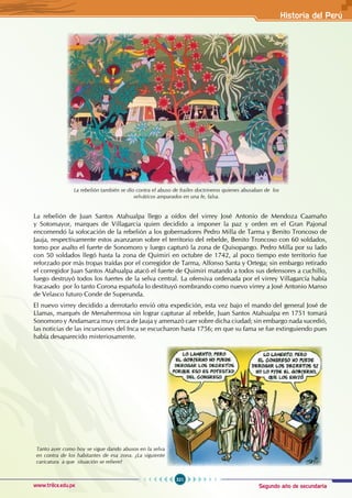 Segundo año de secundaria
321
Historia del Perú
www.trilce.edu.pe
La rebelión también se dio contra el abuso de frailes doctrineros quienes abusaban de los
selváticos amparados en una fe, falsa.
La rebelión de Juan Santos Atahualpa llego a oídos del virrey José Antonio de Mendoza Caamaño
y Sotomayor, marques de Villagarcia quien decidido a imponer la paz y orden en el Gran Pajonal
encomendó la sofocación de la rebelión a los gobernadores Pedro Milla de Tarma y Benito Troncoso de
Jauja, respectivamente estos avanzaron sobre el territorio del rebelde, Benito Troncoso con 60 soldados,
tomo por asalto el fuerte de Sonomoro y luego capturó la zona de Quisopango. Pedro Milla por su lado
con 50 soldados llegó hasta la zona de Quimiri en octubre de 1742, al poco tiempo este territorio fue
reforzado por más tropas traídas por el corregidor de Tarma, Alfonso Santa y Ortega; sin embargo retirado
el corregidor Juan Santos Atahualpa atacó el fuerte de Quimiri matando a todos sus defensores a cuchillo,
luego destruyó todos los fuertes de la selva central. La ofensiva ordenada por el virrey Villagarcía había
fracasado por lo tanto Corona española lo destituyó nombrando como nuevo virrey a José Antonio Manso
de Velasco futuro Conde de Superunda.
El nuevo virrey decidido a derrotarlo envió otra expedición, esta vez bajo el mando del general José de
Llamas, marqués de Menahermosa sin lograr capturar al rebelde, Juan Santos Atahualpa en 1751 tomará
Sonomoro y Andamarca muy cerca de Jauja y amenazó caer sobre dicha ciudad; sin embargo nada sucedió,
las noticias de las incursiones del Inca se escucharon hasta 1756; en que su fama se fue extinguiendo pues
había desaparecido misteriosamente.
Tanto ayer como hoy se sigue dando abusos en la selva
en contra de los habitantes de esa zona. ¿La siguiente
caricatura a que situación se refiere?
 