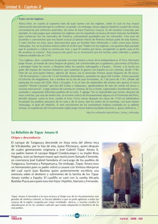 322
Colegios
TRILCE Central: 6198 - 100
Unidad X - Capítulo 2
Trato con los ingleses
Ahora bien, en cuanto al supuesto trato de Juan Santos con los ingleses, sobre lo cual no hay mayor
información documental que lo confirme, se puede, sin embargo, lanzar algunas hipótesis a partir de ciertas
circunstancias por entonces acaecidas, tal como lo hace Francisco Loayza. Es de nosotros conocida, por
ejemplo, la vieja pugna que sostenían los ingleses con los españoles en busca de tener mayores facilidades
para comerciar con los mercados de América, celosamente guardados por los coloniales. Una serie de
acuerdos y concesiones que nos hacen evocar al famoso Navío de Permiso forman parte de esta historia.
Y estos hechos no eran, pues, desconocidos para un hombre bien informado y culto como Juan Santos
Atahualpa. Así, en la primera noticia sobre él se dice que “habló con los ingleses, con quienes dejó pactado
que le ayudasen a cobrar su corona por mar, y que él vendría por tierra, recogiendo su gente, para al fin
de recobrar su corona”. Para Loayza este pacto no es inverosímil por los hechos antes referidos y podría
haberse establecido en 1741.
“Los ingleses -dice- cumplieron lo pactado con Juan Santos a favor de la Independencia. El Vice Almirante
Jorge Anson, al mando de cinco buques de guerra, fue comisionado por su gobierno, para entrar al Pacífico
y perseguir todas las naves, y bloquear todos los puertos subyugados a España... (Anson, a la sazón era
parte del equipo de marinos británicos que sostenían la guerra con España en sus colonias, desde 1740.
Otro de sus principales líderes, además de Anson, era el almirante Vernon quien disponía de 50 naves,
130 de transporte y cerca de 13 mil hombres desembarcó, asolando las aguas del Caribe). Anson pasando
el Estrecho de Magallanes, fue a fondear en la isla de Juan Fernández, el 7 de junio de 1741. Desde allí
atalayaba los mares de Chile, Perú y Ecuador. Y en el mes de septiembre del mismo año apresó al navío
español “Monte Carmelo” que iba del Callao a Valparaíso, apoderándose de más de veinte mil pesos y
muchas mercancías”. Luego anduvo de correría en correría, de Sur a Norte, capturando y hundiendo navíos,
asolando y saqueando diferentes pueblos de la costa. Y agrega “No es improbable que Anson, después de
estas correrías, por más de medio año, al no tener noticia de levantamiento alguno en el Virreinato del Perú,
decidió alejarse, como lo hizo, rumbo al Asia. Cinco meses después (en mayo de 1742) no habiéndose
levantado los pueblos peruanos de la costa y de la sierra, dan los indios de la montaña, con Juan Santos
Atahualpa, el grito de rebelión. Si este movimiento de los montañeses hubiera estallado en su debido
tiempo, la expedición del Vicealmirante inglés Jorge Anson habría resultado eficiente y, quizá, definitiva...”
http://es.wikipedia.org/wiki/Juan_Santos_Atahualpa
La Rebelión de Túpac Amaru II
Origen y descendencia
El cacique de Tungasuca desciende en línea recta del último Inca
de Vilcabamba, por la hija de esta, Juana Pilcowaco, quien después
de cuatro generaciones originaria a José Gabriel Túpac Amaru II,
sus padres fueron el cacique Miguel Condorcanqui y su madre Rosa
Noguera, tuvo un hermano mayor que murió joven llamado Clemente,
en conciencia José Gabriel heredaría el cacicazgo de los pueblos de
Tungasuca, Surimana y Pampamarca, Sin embargo ,Túpac Amaru tuvo
un hermanastro pues su padre volvió a casarse con Ventura Monjarras
del cual nació Juan Bautista quien posteriormente escribiría una
memoria sobre el destierro y sufrimiento de la familia de los Túpac
Amaru rumbo a España. El caudillo se casó con la zamba Micaela
Bastidas Puyucawa quien tuvo tres hijos: Hipólito, Mariano y Fernando.
http://www.adonde.com/historia/1780_tupac_amaru.htm
Túpac Amaru II reivindicó a la raza incásica al dirigir uno de los levantamientos más
grandes de América colonial, su fracaso obedece a que no pudo aglutinar a todos los
curacas de la región cusqueña por viejas rivalidades étnicas, y muchos criollos lo
abandonaron al ver los cambios radicales que estaba adoptando en beneficio de los
más pobres.
 