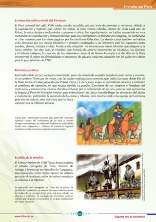 Segundo año de secundaria
323
Historia del Perú
www.trilce.edu.pe
La situación político-social del Virreinato
El Perú colonial del siglo XVIII estaba siendo sacudido por una serie de protestas y reclamos, debido a
la explotación y maltrato que sufrían los indios, la mita minera cobraba cientos de vidas cada año en
Potosí, la mita obrajera enclaustraba a mujeres y niños, los repartimientos, se habían convertido en una
costumbre de explotación y enriquecimiento para los corregidores, la tributación indígena, no perdonaba
ni a los muertos pues los vivos pagaban por los familiares fallecidos. Las demás castas también se habían
visto afectados por los cobros tributarios y siempre condenados a ser inferiores ante los españoles tanto
zambos, cholos, mulatos y otras. Frente a esta situación no encontraron mejor solución que plegarse a la
lucha rebelde. Por otro lado, el visitador José Antonio de arreche incrementó las Alcabalas, los Quintos
y el tributo indígena, la creación de los virreinatos como el de Nueva Granada y el del Río de la Plata
incrementó el cobro de almojarifazgo e impuestos de aduana, toda esta situación fue un caldo de cultivo
para la gran rebelión de 1780.
Reclamos pacíficos
José Gabriel fue un rico cacique comerciante, pues a la muerte de su padre heredó no solo tierras y cocales,
si no también 70 recuas de mulas, con las cuales realizaba un comercio, que cubría las rutas desde Río de
la Plata, hasta el Callao pasando por Potosí, Puno y Cusco, estos viajes le permitieron conocer y entender
el problema de opresión, en que estaba sumido su pueblo. Conciente de sus orígenes y heredero del
misticismo y mesianismo incaico, decidió reclamar por el sufrimiento de su raza, para lo cual aprovechó
la llegada al Perú del Visitador Areche, para entrevistarse en Lima y hacerle llegar las denuncias del abuso
y explotación, pidiéndole la supresión de las mitas y tributos, pero Areche sordo a las quejas rechazó toda
petición de justicia, esto motivaría que la única
solución era la rebelión armada.
Estallido de la rebelión
El 4 de noviembre de 1780 Túpac Amaru captura
al odiado corregidor de Tinta. Antonio de
Arriaga, y lo ejecuta en el pueblo de Tungasuca,
esta ejecución corrió como reguero de pólvora
por todo el virreinato, miles de indios y mestizos
se unieron a la rebelión.
Como gran comerciante recorrió gran parte del virreinato
dándose cuenta del sufrimiento de su raza al mismo
tiempo entendió que las reformas borbónicas solo habían
traído más impuestos y tributos al comercio regional
empobreciendo a muchos pequeños comerciantes.
La ejecución del corregidor de Tinta fue el punto de
partida de la rebelión, su muerte fue muy celebrada entre
los indios de su corregimiento, pues era muy odiado por
abusivo y arbitrario. Su verdugo fue el esclavo Antonio
Oblitas que después se convertiría en un gran colaborador
de Túpac Amaru II.
http://historiayfotosdeamerica.blogspot.com/2009/10/el-
estallido-de-la-revolucion-de-tupac.html
 