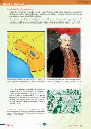 324
Colegios
TRILCE Central: 6198 - 100
Unidad X - Capítulo 2
Cronología de los principales sucesos
• Luego de ejecutar al corregidor Arriaga Túpac Amaru avanzó hacia Quikijana, Pomacanchis,
destruyendo obrajes, suprimiendo mitas y repartimientos, tributos y alcabalas así mismo se dio libertad
a los negros esclavos anulando la esclavitud.
• Conocedores en el Cusco de la rebelión, el corregidor Inclán Valdez, organizó con los españoles
y criollos ricos, junto al obispo del Cusco, Moscoso y Peralta, un ejército de 1500 milicianos bien
armados y cientos de indios zambos y mulatos aliados enviándolos contra el rebelde Túpac Amaru.
• El 17 de noviembre se produce la batalla de
Sangarará donde los españoles son derrotados.
Túpac Amaru triunfante comete un error, no
atacar el Cusco inmediatamente, pues estaba
desprotegido, prefiere marchar al sur (Puno) para
levantar a los pueblos de esa parte del virreinato,
su primo hermano Diego marcharía al norte a la
zona de Calca.
http://www.esacademic.com/pictures/eswiki/74/J%C3%A1uregui1.jpg
El territorio de la rebelión de Túpac Amaru II 1780-1781. La
rebelión se extendió por gran parte del sur del virreinato, alborotó
a muchas comunidades tanto quechuas como aimaras.
Durante el gobierno del virrey Agustín de Jáuregui se dio la
rebelión, sin embargo, fue el visitador Antonio de Areche
quien dirigió la contrarrevolución.
Una de las causas de la derrota de la rebelión fue que el ejército
tupacamarista estuvo mal armado y frente a las armas españolas
estaban en desventaja sumado al colaboracionismo de curacas
enemigos a Túpac Amaru II.
 