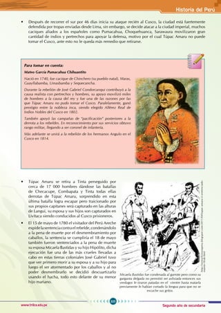 Segundo año de secundaria
325
Historia del Perú
www.trilce.edu.pe
• Después de recorrer el sur por 46 días inicia su ataque recién al Cusco, la ciudad está fuertemente
defendida por tropas enviadas desde Lima, sin embargo, se decide atacar a la ciudad imperial, muchos
caciques aliados a los españoles como Pumacahua, Choquehuanca, Sarawaura movilizaron gran
cantidad de indios y pertrechos para apoyar la defensa, motivo por el cual Túpac Amaru no puede
tomar el Cusco, ante esto no le queda más remedio que retirarse.
• Túpac Amaru se retira a Tinta perseguido por
cerca de 17 000 hombres dándose las batallas
de Checacupe, Combapata y Tinta todas ellas
derrotas de Túpac Amaru, sorprendido en esta
última batalla logra escapar pero traicionado por
sus propios capitanes será capturado en las alturas
de Langui, su esposa y sus hijos son capturados en
Livitaca siendo conducidos al Cusco prisioneros.
• El 15 de mayo de 1780 el visitador del Perú Areche
expidelasentenciacontraelrebelde,condenándolo
a la pena de muerte por el desmembramiento por
caballos, la sentencia se cumpliría el 18 de mayo
también fueron sentenciados a la pena de muerte
su esposa Micaela Bastidas y su hijo Hipólito, dicha
ejecución fue una de las más crueles llevadas a
cabo en estas tierras coloniales José Gabriel tuvo
que ver primero morir a su esposa y a su hijo para
luego el ser atormentado por los caballos y al no
poder desmembrarlo se decidió descuartizarlo
usando el hacha, todo esto delante de su menor
hijo mariano.
Para tomar en cuenta:
Mateo García Pumacahua Chihuantito
Nació en 1740, fue cacique de Chinchero (su pueblo natal), Maras,
Guayllabamba, Umasbamba y Sequecancha.
Durante la rebelión de José Gabriel Condorcanqui contribuyó a la
causa realista con pertrechos y hombres, su apoyo movilizó miles
de hombres a la causa del rey y fue una de las razones por las
que Túpac Amaru no pudo tomar el Cusco. Paralelamente, ganó
prestigio entre la nobleza inca, siendo elegido Alférez Real de
Indios Nobles del Cusco en 1802.
También apoyó las campañas de “pacificación” posteriores a la
derrota a los rebeldes. En reconocimiento por sus servicios obtuvo
rango militar, llegando a ser coronel de infantería.
Más adelante se unirá a la rebelión de los hermanos Angulo en el
Cusco en 1814.
Micaela Bastidas fue condenada al garrote pero como su
garganta delgada no permitió ser asfixiada entonces sus
verdugos le tiraron patadas en el vientre hasta matarla
previamente le habían cortado la lengua para que no se
escuche sus gritos.
http://nestorhistoriaperu.blogspot.com/2011/04/tupac-amaru-ii-sentenciado-
muerte-18-de.html
 