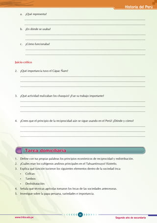 Segundo año de secundaria
35
Historia del Perú
www.trilce.edu.pe
a. ¿Qué representa?
		.......................................................................................................................................................
		.......................................................................................................................................................
b. ¿En dónde se usaba?
......................................................................................................................................................
		 ......................................................................................................................................................
c. ¿Cómo funcionaba?
......................................................................................................................................................
		 ......................................................................................................................................................
Juicio crítico
2. ¿Qué importancia tuvo el Cápac Ñam?
............................................................................................................................................................
............................................................................................................................................................
............................................................................................................................................................
3. ¿Qué actividad realizaban los chasquis? ¿Fue su trabajo importante?
............................................................................................................................................................
............................................................................................................................................................
............................................................................................................................................................
4. ¿Crees que el principio de la reciprocidad aún se sigue usando en el Perú? ¿Dónde y cómo?
............................................................................................................................................................
............................................................................................................................................................
............................................................................................................................................................
1. Define con tus propias palabras los principios económicos de reciprocidad y redistribución.
2. ¿Cuáles eran los cultígenos andinos principales en el Tahuantinsuyo? Ilústrelo.
3. Explica qué función tuvieron los siguientes elementos dentro de la sociedad inca:
• Collcas:
• Tambos:
• Deshidratación:
4. Señala qué técnicas agrícolas tomaron los Incas de las sociedades antecesoras.
5. Investigue sobre la papa peruana, variedades e importancia.
Tarea domiciliaria
 