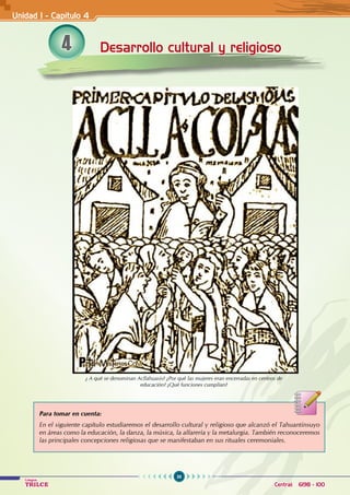 36
Colegios
TRILCE Central: 6198 - 100
4 Desarrollo cultural y religioso
Para tomar en cuenta:
En el siguiente capítulo estudiaremos el desarrollo cultural y religioso que alcanzó el Tahuantinsuyo
en áreas como la educación, la danza, la música, la alfarería y la metalurgia. También reconoceremos
las principales concepciones religiosas que se manifestaban en sus rituales ceremoniales.
¿ A qué se denominan Acllahuasis? ¿Por qué las mujeres eran encerradas en centros de
educación? ¿Qué funciones cumplían?
Unidad I - Capítulo 4
 