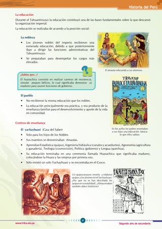 Segundo año de secundaria
37
Historia del Perú
www.trilce.edu.pe
Historia del Perú
La educación
Durante el Tahuantinsuyo la educación constituyó una de las bases fundamentales sobre la que descansó
la organización imperial.
La educación se realizaba de acuerdo a la posición social:
La nobleza
• Los jóvenes nobles del imperio recibieron una
esmerada educación, debido a que posteriormente
iban a dirigir las funciones administrativas del
Tahuantinsuyo.
• Se preparaban para desempeñar los cargos más
elevados.
El pueblo
• No recibieron la misma educación que los nobles.
• La educación principalmente era práctica, y era producto de la
enseñanza familiar para el desenvolvimiento y aporte de la vida
en comunidad.
Centros de enseñanza
El yachayhuasi (Casa del Saber)
• Solo para los hijos de los Nobles.
• Sus maestros se denominaban  Amautas.
• Aprendían Estadística (quipus), Ingeniería hidráulica (canales y acueductos), Agronomía (agricultura
y ganadería), Teología (cosmovisión), Política (gobierno) y Lengua (quechua).
• Su educación terminaba en una ceremonia llamada Huarachicu que significaba madurez,
colocándose la Huara y las orejeras por primera vez.
• Sólo existió un solo Yachayhuasi y se encontraba en el Cusco.
¿Sabías que...?
El huarachicu consistía en realizar carreras de resistencia,
simular ataques bélicos, lo cual significaba demostrar su
madurez para asumir funciones de gobierno.
Un quipucamayoc enseña a elaborar
quipus a los jóvenes en el Yachayhuasi.
¿Por qué no se han descifrado los
quipusensutotalidad?, ¿Almacenaban
también datos históricos?
En los ayllus los padres enseñaban
a sus hijos una educación básica:
lo que ellos sabían.
El amauta educando a sus alumnos.
 