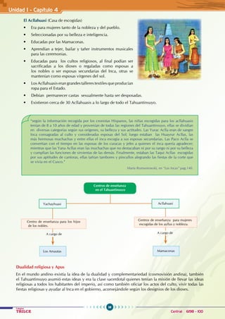 38
Colegios
TRILCE Central: 6198 - 100
Unidad I - Capítulo 4
El Acllahuasi (Casa de escogidas)
• Era para mujeres tanto de la nobleza y del pueblo.
• Seleccionadas por su belleza e inteligencia.
• Educadas por las Mamaconas.
• Aprendían a tejer, bailar y tañer instrumentos musicales
para las ceremonias.
• Educadas para   los cultos religiosos, al final podían ser
sacrificadas a los dioses o regaladas como esposas a
los nobles o ser esposas secundarias del Inca, otras se
mantenían como esposas vírgenes del sol.
• Los Acllahuasis eran grandes talleres textiles que producían
ropa para el Estado.
• Debían  permanecer castas  sexualmente hasta ser desposadas.
• Existieron cerca de 30 Acllahuasis a lo largo de todo el Tahuantinsuyo.
Dualidad religiosa y Apus
En el mundo andino existía la idea de la dualidad y complementariedad (cosmovisión andina), también
el Tahuantinsuyo asumió estas ideas y era la clase sacerdotal quienes tenían la misión de llevar las ideas
religiosas a todos los habitantes del imperio, así como también oficiar los actos del culto, vivir todas las
fiestas religiosas y ayudar al Inca en el gobierno, aconsejándole según los designios de los dioses.
“según la información recogida por los cronistas Hispanos, las niñas escogidas para los acllahuasis
tenían de 8 a 10 años de edad y provenían de todas las regiones del Tahuantinsuyo, ellas se dividían
en diversas categorías según sus orígenes, su belleza y sus actitudes. Las Yurac Aclla eran de sangre
Inca consagradas al culto y consideradas esposas del Sol; luego estaban las Huayrur Acllas, las
más hermosas muchachas y entre ellas el inca escogía a sus esposas secundarias. Las Paco Aclla se
convertían con el tiempo en las esposas de los curacas y jefes a quienes el inca quería agradecer;
mientras que las Yana Acllas eran las muchachas que no destacaban ni por su rango ni por su belleza
y cumplían las funciones de sirvientas de las demás. Finalmente, estaban las Taqui Acllas escogidas
por sus aptitudes de cantoras, ellas tañían tambores y pincullos alegrando las fiestas de la corte que
se vivía en el Cusco.”
								 María Rostworowski, en “Los Incas” pag.140.
Centros de enseñanza
en el Tahuantinsuyo
A cargo de
Centros de enseñanza para mujeres
escogidas de los ayllus y nobleza.
Mamaconas
Los Amautas
A cargo de
Centro de enseñanza para los hijos
de los nobles.
Yachayhuasi Acllahuasi
 