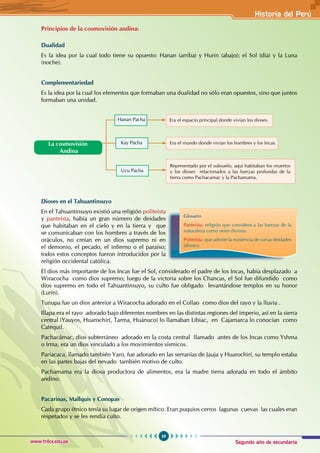Segundo año de secundaria
39
Historia del Perú
www.trilce.edu.pe
Principios de la cosmovisión andina:
Dualidad
Es la idea por la cual todo tiene su opuesto: Hanan (arriba) y Hurin (abajo); el Sol (día) y la Luna
(noche).
Complementariedad
Es la idea por la cual los elementos que formaban una dualidad no sólo eran opuestos, sino que juntos
formaban una unidad.
Dioses en el Tahuantinsuyo
En el Tahuantinsuyo existió una religión politeísta
y panteísta, había un gran número de deidades
que habitaban en el cielo y en la tierra y que
se comunicaban con los hombres a través de los
oráculos, no creían en un dios supremo ni en
el demonio, el pecado, el infierno o el paraíso;
todos estos conceptos fueron introducidos por la
religión occidental católica.
El dios más importante de los Incas fue el Sol, considerado el padre de los Incas, había desplazado a
Wiracocha como dios supremo; luego de la victoria sobre los Chancas, el Sol fue difundido como
dios supremo en todo el Tahuantinsuyo, su culto fue obligado levantándose templos en su honor
(Lurín).
Tunupa fue un dios anterior a Wiracocha adorado en el Collao como dios del rayo y la lluvia .
Illapa era el rayo adorado bajo diferentes nombres en las distintas regiones del imperio, así en la sierra
central (Yauyos, Huarochirí, Tarma, Huánuco) lo llamaban Libiac, en Cajamarca lo conocían como
Catequil.
Pachacámac, dios subterráneo adorado en la costa central llamado antes de los Incas como Yshma
o Irma, era un dios vinculado a los movimientos sísmicos.
Pariacaca, llamado también Yaro, fue adorado en las serranías de Jauja y Huarochirí, su templo estaba
en las partes bajas del nevado también motivo de culto.
Pachamama era la diosa productora de alimentos, era la madre tierra adorada en todo el ámbito
andino.
Pacarinas, Mallquis y Conopas
Cada grupo étnico tenía su lugar de origen mítico. Eran puquios cerros lagunas cuevas las cuales eran
respetados y se les rendía culto.
Era el espacio principal donde vivían los dioses.
Era el mundo donde vivían los hombres y los Incas.
La cosmovisión
Andina
Hanan Pacha
Kay Pacha
Ucu Pacha
Glosario
Panteísta: religión que considera a las fuerzas de la
naturaleza como seres divinos.
Politeísta: que admite la existencia de varias deidades
(dioses).
Representado por el subsuelo, aquí habitaban los muertos
y los dioses relacionados a las fuerzas profundas de la
tierra como Pachacamac y la Pachamama.
 