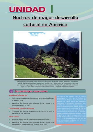 UNIDAD I
Núcleos de mayor desarrollo
cultural en América
Aprendizajes esperados
Manejo de información
• Elaborar ordenadores gráficos sobre la sociedad política y
economía inca.
• Identificar los logros más saltantes de la cultura y su
importancia para el Perú.
Comprensión espacio - temporal
• Comparar los logros económicos de los incas con la
sociedad actual peruana.
Juicio crítico
• Analizar el proceso de surgimiento y expansión inca.
• Identificar los logros más saltantes de la cultura inca,
resaltando la importancia del turismo en el Perú.
Machupicchu fue hallado para la ciencia
arqueológica en 1911 por el Profesor de
Historia Hiram Bingham. Con el permiso del
gobierno de Leguía, inició una sistemática
exploración y excavación, sustrayendo gran
cantidad de cerámicas, tejidos, armas y
momias, todas catalogadas fueron llevadas al
museo Peabody de la Universidad de Yale en
EE.UU. El permiso fue solo para estudiarlas y
devolverlas en un plazo de un año, sin embargo,
aprovechándose del desinterés peruano, Hiram
Bingham se las ingenió para que los cerca de
30 000 objetos hallados en Machupicchu entre
1911 y 1916 se queden hasta el año 2011 en
dicha universidad, burlándose de las leyes
nacionales e internacionales.
Machupicchu considerado como una de las 7 maravillas del mundo antiguo, representa el esplendor
adonde llegó la cultura Inca en arquitectura, perdida casi 4 siglos recién fue encontrada y conocida
por la ciencia arqueológica en 1911. ¿En dónde se encuentra Machupicchu? ¿Qué Inca lo construyó?
¿Qué fue y qué es hoy Machupicchu? ¿Fue descubierto y saqueado por Hiram Bingham?
 