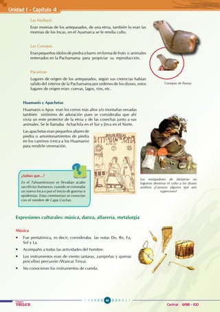40
Colegios
TRILCE Central: 6198 - 100
Unidad I - Capítulo 4
Las Mallquis
Eran momias de los antepasados, de una etnia, también lo eran las
momias de los Incas, en el Ayamarca se le rendía culto.
Las Conopas
Eran pequeños ídolos de piedra o barro en forma de fruto o animales
enterrados en la Pachamama para propiciar su reproducción.
Pacarinas
Lugares de origen de los antepasados, según sus creencias habían
salido del interior de la Pachamama por ordenes de los dioses, estos
lugares de origen eran: cuevas, lagos, ríos, etc.
Huamanis y Apachetas
Huamanis o Apus eran los cerros más altos y/o montañas nevadas
también sinónimo de adoración pues se consideraba que ahí
vivía un ente protector de la etnia y de las cosechas junto a sus
animales. Se le llamaba Achachila en el Sur y Jirca en el Norte.
Las apachetas eran pequeños altares de
piedra o amontonamientos de piedra
en los caminos (cerca a los Huamanis)
para rendirle veneración.
Expresiones culturales: música, danza, alfarería, metalurgia
Música
• Fue pentatónica, es decir, consideraba  las notas Do, Re, Fa,
Sol y La.
• Acompañó a todas las actividades del hombre.
• Los instrumentos eran de viento (antaras, zampoñas y quenas
pincullos) percusión (Wancar Tinya).
• No conocieron los instrumentos de cuerda.
¿Sabías que...?
En el Tahuantinsuyo se llevaban acabo
sacrificios humanos; cuando se coronaba
un nuevo Inca o por el inicio de guerras o
epidemias. Estas ceremonias se conocían
con el nombre de Capa Cochas.
Los extirpadores de idolatrías no
lograron desterrar el culto a los dioses
andinos ¿Conoces algunos que aún
superviven?
Conopas de llamas
 