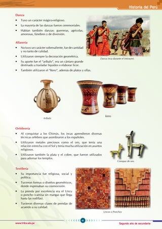 Segundo año de secundaria
41
Historia del Perú
www.trilce.edu.pe
Danza
• Tuvo un carácter mágico-religioso.
• La mayoría de las danzas fueron ceremoniales.
• Habían también danzas: guerreras, agrícolas,
amorosas, fúnebres y de diversión.
Alfarería
• No tuvo un carácter sobresaliente, fue de cantidad
y no tanto de calidad.
• Utilizaron siempre la decoración geométrica.
• Su aporte fue el “aríbalo”, era un cántaro grande
destinado a trasladar líquidos o elaborar licor.
• También utilizaron el “Kero”, además de platos y ollas.
Orfebrería
• Al conquistar a los Chimús, los incas aprendieron diversas
técnicas orfebres que asombraron a los españoles.
• Utilizaron metales preciosos como el oro, que tenía una
relación estrecha con el Sol y tenía mucha utilización en asuntos
religiosos.
• Utilizaron también la plata y el cobre, que fueron utilizados
para adornar los templos.
Textilería
• Su importancia fue religiosa, social y
política.
• Tuvieron formas o diseños geométricos,
donde expresaban su cosmovisión.
• La prenda por excelencia era el Uncu
o poncho (camisa sin mangas que llega
hasta las rodillas).
• Tuvieron diversas clases de prendas de
acuerdo a su calidad.
kero
Aríbalo
Uncos o Ponchos
Danza inca durante el Intiraymi.
Conopas de oro.
 
