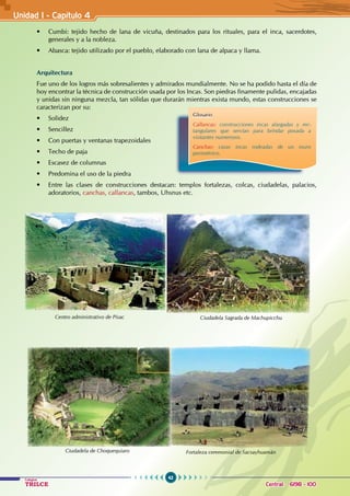 42
Colegios
TRILCE Central: 6198 - 100
Unidad I - Capítulo 4
• Cumbi: tejido hecho de lana de vicuña, destinados para los rituales, para el inca, sacerdotes,
generales y a la nobleza.
• Abasca: tejido utilizado por el pueblo, elaborado con lana de alpaca y llama.
Arquitectura
Fue uno de los logros más sobresalientes y admirados mundialmente. No se ha podido hasta el día de
hoy encontrar la técnica de construcción usada por los Incas. Son piedras finamente pulidas, encajadas
y unidas sin ninguna mezcla, tan sólidas que durarán mientras exista mundo, estas construcciones se
caracterizan por su:
• Solidez
• Sencillez
• Con puertas y ventanas trapezoidales
• Techo de paja
• Escasez de columnas
• Predomina el uso de la piedra
• Entre las clases de construcciones destacan: templos fortalezas, colcas, ciudadelas, palacios,
adoratorios, canchas, callancas, tambos, Uhsnus etc.
Ciudadela de Choquequiaro Fortaleza ceremonial de Sacsayhuamán
Ciudadela Sagrada de Machupicchu
Centro administrativo de Pisac
Glosario
Callancas: construcciones incas alargadas y rec-
tangulares que servían para brindar posada a
visitantes numerosos.
Canchas: casas incas rodeadas de un muro
perimétrico.
 