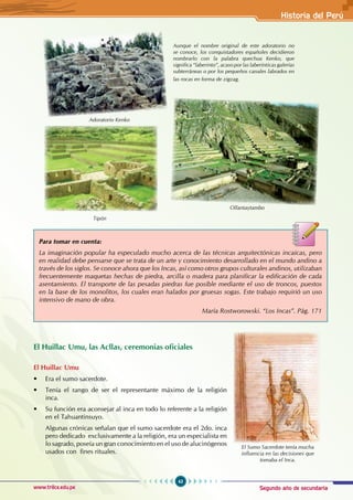 Segundo año de secundaria
43
Historia del Perú
www.trilce.edu.pe
El Huillac Umu, las Acllas, ceremonias oficiales
El Huillac Umu
• Era el sumo sacerdote.
• Tenía el rango de ser el representante máximo de la religión
inca.
• Su función era aconsejar al inca en todo lo referente a la religión
en el Tahuantinsuyo.
Algunas crónicas señalan que el sumo sacerdote era el 2do. inca
pero dedicado exclusivamente a la religión, era un especialista en
lo sagrado, poseía un gran conocimiento en el uso de alucinógenos
usados con fines rituales.
Ollantaytambo
Aunque el nombre original de este adoratorio no
se conoce, los conquistadores españoles decidieron
nombrarlo con la palabra quechua Kenko, que
significa “laberinto”, acaso por las laberínticas galerías
subterráneas o por los pequeños canales labrados en
las rocas en forma de zigzag.
El Sumo Sacerdote tenía mucha
influencia en las decisiones que
tomaba el Inca.
Para tomar en cuenta:
La imaginación popular ha especulado mucho acerca de las técnicas arquitectónicas incaicas, pero
en realidad debe pensarse que se trata de un arte y conocimiento desarrollado en el mundo andino a
través de los siglos. Se conoce ahora que los Incas, así como otros grupos culturales andinos, utilizaban
frecuentemente maquetas hechas de piedra, arcilla o madera para planificar la edificación de cada
asentamiento. El transporte de las pesadas piedras fue posible mediante el uso de troncos, puestos
en la base de los monolitos, los cuales eran halados por gruesas sogas. Este trabajo requirió un uso
intensivo de mano de obra.
María Rostworowski. “Los Incas”. Pág. 171
Adoratorio Kenko
Tipón
 