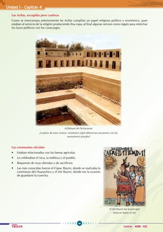 44
Colegios
TRILCE Central: 6198 - 100
Unidad I - Capítulo 4
Las Acllas, escogidas pero cautivas
Como se mencionara anteriormente las Acllas cumplían un papel religioso político y económico, pues
estaban al servicio de la religión produciendo fina ropa; al final algunas servían como regalo para estrechar
los lazos políticos con los curacazgos.
Las ceremonias oficiales
• Estaban relacionados con las faenas agrícolas.
• Lo celebraban el inca, la nobleza y el pueblo.
• Requerían de ricas ofrendas y de sacrificios.
• Las más conocidas fueron el Cápac Raymi, donde se realizaba la
ceremonia del Huarachico y el Inti Raymi, donde era la ocasión
de guardarse la cosecha.
Acllahuasi de Pachacamac
¿Cuántos de estos centros existieron? ¿Qué diferencias encuentras con los
monasterios actuales?
El Inti Raymi fue la principal
fiesta en honor al Sol.
 