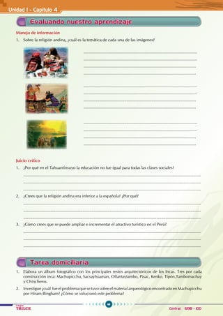46
Colegios
TRILCE Central: 6198 - 100
Unidad I - Capítulo 4
Evaluando nuestro aprendizaje
Manejo de información
1. Sobre la religión andina, ¿cuál es la temática de cada una de las imágenes?
					....................................................................................................
					....................................................................................................
					...................................................................................................
					...................................................................................................
					....................................................................................................
					....................................................................................................
					...................................................................................................
					...................................................................................................
					....................................................................................................
					....................................................................................................
					...................................................................................................
					...................................................................................................
Juicio crítico
1. ¿Por qué en el Tahuantinsuyo la educación no fue igual para todas las clases sociales?
............................................................................................................................................................
............................................................................................................................................................
............................................................................................................................................................
2. ¿Crees que la religión andina era inferior a la española? ¿Por qué?
............................................................................................................................................................
............................................................................................................................................................
............................................................................................................................................................
3. ¿Cómo crees que se puede ampliar e incrementar el atractivo turístico en el Perú?
............................................................................................................................................................
............................................................................................................................................................
............................................................................................................................................................
Tarea domiciliaria
1. Elabora un álbum fotográfico con los principales restos arquitectónicos de los Incas. Tres por cada
construcción inca: Machupicchu, Sacsayhuaman, Ollantaytambo, Pisac, Kenko, Tipón,Tambomachay
y Chincheros.
2. Investigue ¿cuál fue el problema que se tuvo sobre el material arqueológico encontrado en Machupicchu
por Hiram Bingham? ¿Cómo se solucionó este problema?
 