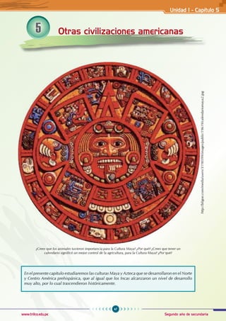 47
Segundo año de secundaria
www.trilce.edu.pe
5 Otras civilizaciones americanas
En el presente capítulo estudiaremos las culturas Maya y Azteca que se desarrollaron en el Norte
y Centro América prehispánica, que al igual que los Incas alcanzaron un nivel de desarrollo
muy alto, por lo cual trascendieron históricamente.
¿Crees que los animales tuvieron importancia para la Cultura Maya? ¿Por qué? ¿Crees que tener un
calendario significó un mejor control de la agricultura, para la Cultura Maya? ¿Por qué?
http://bligoo.com/media/users/3/190399/images/public/19619/calendariomaya2.jpg
Unidad I - Capítulo 5
 