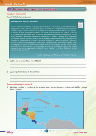 50
Colegios
TRILCE Central: 6198 - 100
Unidad I - Capítulo 5
Evaluando nuestro aprendizaje
Manejo de información
A partir de la lectura, responder:
La conquista de México -Tenochtitlán
“En ese tiempo se controló a los pueblos que apoyaban a Tenochtitlán, a la que finalmente se
sitió por tierra y agua. Reforzó su posición gracias al armado de 13 bergantines que le permitieron
controlar el lago Texcoco (contaba con las piezas de las embarcaciones desarmadas a su llegada),
al socorro de miles de indígenas aliados y a la viruela, que diezmó las filas aztecas. El sitio de
la ciudad durante tres meses dejó un reguero de muertos por hambre y enfermedad. Tras la
huida española, Tenochtitlán habían sido invadida por la viruela. Un negro de la expedición
de Narváez enfermo inició el contagio, que se propagó rápidamente entre los habitantes de la
capital y se cobró miles de victimas. Uno de los primeros en caer fue Cuitlahuac, el sucesor
de Moctezuma. Para los defensores, el panorama era desalentador porque los españoles no se
contagiaban. En agosto de 1521 se consumó la toma de Tenochtitlán, que fue prácticamente
destruida. Sobre sus ruinas, de forma inmediata, se construyó la ciudad de México, que sería la
cabeza de una nueva organización política, la Nueva España, y el símbolo del poder colonial
español en Mesoamérica”. 										
Carlos Malamud, en “Historia de América” (Pág. 83).
1. ¿Cómo fue la conquista de Tenochtitlán?
...........................................................................................................................................................
............................................................................................................................................................
2. ¿Qué significó la toma de Tenochtitlán?
............................................................................................................................................................
............................................................................................................................................................
............................................................................................................................................................
Comprensión espacio-temporal
3. Identifica y coloca el nombre de los actuales países que conformaron en la antigüedad las culturas
Maya y Azteca:
 