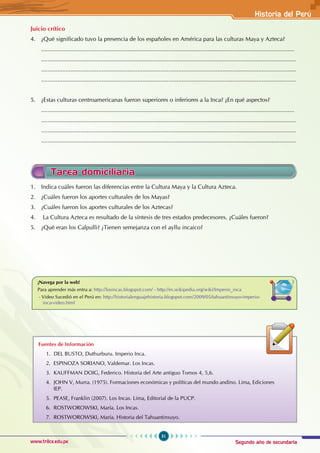Segundo año de secundaria
51
Historia del Perú
www.trilce.edu.pe
Juicio crítico
4. ¿Qué significado tuvo la presencia de los españoles en América para las culturas Maya y Azteca?
...........................................................................................................................................................
............................................................................................................................................................
............................................................................................................................................................
............................................................................................................................................................
5. ¿Estas culturas centroamericanas fueron superiores o inferiores a la Inca? ¿En qué aspectos?
...........................................................................................................................................................
............................................................................................................................................................
............................................................................................................................................................
............................................................................................................................................................
Tarea domiciliaria
1. Indica cuáles fueron las diferencias entre la Cultura Maya y la Cultura Azteca.
2. ¿Cuáles fueron los aportes culturales de los Mayas?
3. ¿Cuáles fueron los aportes culturales de los Aztecas?
4. La Cultura Azteca es resultado de la síntesis de tres estados predecesores. ¿Cuáles fueron?
5. ¿Qué eran los Calpulli? ¿Tienen semejanza con el ayllu incaico?
Fuentes de Información
1. DEL BUSTO, Duthurburu. Imperio Inca.
2. ESPINOZA SORIANO, Valdemar. Los Incas.
3. KAUFFMAN DOIG, Federico. Historia del Arte antiguo Tomos 4, 5,6.
4. JOHN V, Murra. (1975). Formaciones económicas y políticas del mundo andino. Lima, Ediciones
IEP.
5. PEASE, Franklin (2007). Los Incas. Lima, Editorial de la PUCP.
6. ROSTWOROWSKI, María. Los Incas.
7. ROSTWOROWSKI, María. Historia del Tahuantinsuyo.
¡Navega por la web!
Para aprender más entra a: http://losincas.blogspot.com/ - http://es.wikipedia.org/wiki/Imperio_inca
- Video Sucedió en el Perú en: http://historialenguajehistoria.blogspot.com/2009/05/tahuantinsuyo-imperio-
inca-video.html
 