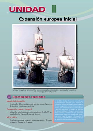 UNIDAD II
UNIDAD
Expansión europea inicial
Aprendizajes esperados
Manejo de información
• Analizar los diferentes juicios de opinión sobre el proceso
de dominio europeo en América.
Comprensión espacio - temporal
• Ubicar los principales sucesos ocurridos en el siglo XV en
un planisferio. Elaborar líneas de tiempo.
Juicio crítico
• Analizar y comparar los procesos conquistadores llevados
a cabo por Europa en América.
En la Edad Media el mundo conocido por
los europeos era pequeño. Solo conocían su
continente ,el norte de África ,la parte occidental
de Asia y algunos territorios vistos solo por los
viajeros que comercializaban con esas lejanas
y desconocidas tierras. En el siglo XV, una serie
de factores obligará a Europa a buscar nuevas
tierras y nuevas rutas de viajes que terminarán
por encontrar América y, con ello, dar inicio a
una nueva etapa de saqueo y destrucción. La
invasión que sufrirá América cambiará el curso
de la historia para el mundo entero.
¿Por qué Europa llega a América?¿Fue provechoso para Europa?¿Perjudicó a América?¿Qué empezó con
este contacto?¿Qué países llegaron?
http://www.plandevuelo.cl/sitio/images/stories/carabelas.jpg
 