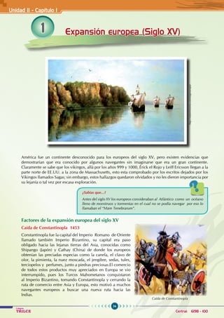 54
Colegios
TRILCE Central: 6198 - 100
1 Expansión europea (Siglo XV)
América fue un continente desconocido para los europeos del siglo XV, pero existen evidencias que
demostrarían que era conocido por algunos navegantes sin imaginarse que era un gran continente.
Claramente se sabe que los vikingos, allá por los años 999 y 1000, Érick el Rojo y Leiff Ericsson llegan a la
parte norte de EE.UU. a la zona de Massachusetts, esto esta comprobado por los escritos dejados por los
Vikingos llamados Sagas; sin embargo, estos hallazgos quedaron olvidados y no les dieron importancia por
su lejanía o tal vez por escasa exploración.
Factores de la expansión europea del siglo XV
Caída de Constantinopla 1453
Constantinopla fue la capital del Imperio Romano de Oriente
llamado también Imperio Bizantino, su capital era paso
obligado hacia las lejanas tierras del Asia, conocidas como
Shipango (Japón) y Cathay (China) de donde los europeos
obtenían las preciadas especias como la canela, el clavo de
olor, la pimienta, la nuez moscada, el jengibre, sedas, tules,
terciopelos y perfumes, junto a piedras preciosas.El comercio
de todos estos productos muy apreciados en Europa se vio
interrumpido, pues los Turcos Mahometanos conquistaron
al Imperio Bizantino, tomando Constantinopla y cerrando la
ruta de comercio entre Asia y Europa, esto motivó a muchos
navegantes europeos a buscar una nueva ruta hacia las
Indias.
¿Sabías que...?
Antes del siglo XV los europeos consideraban al Atlántico como un océano
lleno de monstruos y tormentas en el cual no se podía navegar por eso lo
llamaban el “Mare Tenebrarum”.
Unidad II - Capítulo 1
http://sobrehistoria.com/tag/europa/
Caída de Constantinopla
 