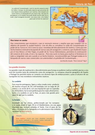 Segundo año de secundaria
55
Historia del Perú
www.trilce.edu.pe
La caída de Constantinopla cerró la ruta de comercio entre
las Indias y Europa, las preciadas especias que provenían de
esas lejanas tierras quedaron casi cautivas, esto empujó con
mayor fuerza a la búsqueda de una nueva ruta, ruta que los
portugueses ya lo estaban buscando desde mucho antes de su
caída. ¿Qué navegante encontró una nueva ruta a las Indias?
¿para qué servían las especias?
Los grandes inventos
Los grandes viajes de exploración y descubrimiento para Europa se pudieron realizar también gracias a una
serie de inventos tanto de orientación como de navegación. La ventajosa situación geográfica de España
y Portugal les permitió entrar en contacto con diversos tipos de embarcaciones y puso al alcance de sus
navegantes los más novedosos instrumentos náuticos.
La carabela
Fue creación portuguesa, ligera a velas creada como producto
de muchos ensayos de 50 a 60 toneladas con un largo de 20
metros y un ancho de 8, con una tripulación que no superaba
los 30 hombres; fue la nave perfecta para los viajes ultramarinos.
Junto a la carabela se usó la Nao, un poco más grande pero
igual de ágil que la carabela.
La brújula
Inventado por los chinos, perfeccionado por los europeos
y es usada desde el siglo XII en el Mediterráneo, era una aguja
imantada que siempre señalaba el Norte. Con el paso de los
años y el avance de la cartografía se le adicionaron más símbolos
naciendo la Rosa Náutica.
Glosario
Rosa Naútica: círculo que tiene alrededor marcados
los puntos cardinales y sus puntos medios indicando la
dirección de la circunferencia terrestre.
Para tomar en cuenta:
Hay conocimientos que envejecen y que es necesario renovar y ampliar para que cumplan con su
objetivo de trasmitir la verdad histórica. Uno de ellos es considerar la caída de Constantinopla en
poder de los Turcos en 1453 como la causa inmediata del descubrimiento de América. Cierto que este
hecho histórico estimuló la busqueda de nuevas rutas de navegación y comercio, que eludiendo el paso
por el Asia Menor y el Mar Negro, en poder de los Turcos Mahometanos, permitiera la continuación
del comercio de la seda, el oro y las especias . Pero esta razón no basta para explicar el fenómeno en
toda su integridad, más aún cuando es un hecho histórico incontrovertible que Portugal estaba en la
búsqueda de nuevas rutas comerciales con anterioridad a la pérdida de Constantinopla….
			 José Bonilla Amado. “Perú Colonial” Pág.9
 