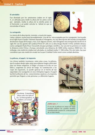 56
Colegios
TRILCE Central: 6198 - 100
Unidad II - Capítulo 1
El astrolabio
Fue diseñado por los astrónomos árabes en el siglo
X, se utilizaba para medir la altura de los astros como
por ejemplo, medía la altura de la estrella polar en
el horizonte y así poder calcular la latitud en que se
encontraba el barco.
La cartografía
La ciencia de la descripción terrestre, a través de mapas,
cartas y planos, evolucionó favorablemente. Uno de los más aceptados por los navegantes, fue trazado
en el siglo II por Claudio Tolomeo llamado el Almagesto, era una descripción del mundo acompañado
de diversos mapas de Europa y Asia. Con algunos errores, este Almagesto será enriquecido recién en el
siglo XV con los aportes del cardenal Pierre D`ailly en su obra Imago Mundi (1410), también destaca
como cartógrafo Paolo Pozo Toscanelly de gran prestigio científico, fue uno de los primeros en medir
la distancia entre China y Europa calculando una distancia de 5000 millas náuticas (9000 km). Sin
embargo, esta medición estaba mal calculada, en realidad medía 11 500 millas: Por otro lado, hay que
considerar que esta medición errada fue la que Cristóbal Colón tomó como verdad absoluta.
La pólvora, el papel y la imprenta
Los chinos también inventaron, entre otras cosas, la pólvora,
que la usaban desde siglos atrás para elaborar fuegos artificiales
para sus fiestas religiosas; al llegar a Europa se le dio un uso
bélico, surgiendo las armas de fuego. Su contribución a los
viajes de expansión, se puede apreciar en el hecho de dar
seguridad a los navegantes en esos inhóspitos lugares. El papel
facilitó la difusión de los conocimientos náuticos y la imprenta
permitió que lleguen a más personas y a diferentes lugares.
¿Sabías que...?
El uso de la pólvora en armas de fuego
permitió destruir los castillos feudales
contribuyendo a poner fin a este periodo
de la Edad Media.
http://www.zonamilitar.com.ar/foros/historia-militar/17260-la-polvora.html
¡Excelente Gutemberg!
ahora solo nos falta el
fax, la fotocopiadora, el
módem y el e-mail...
 