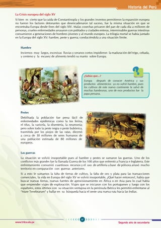 Segundo año de secundaria
57
Historia del Perú
www.trilce.edu.pe
La Crisis europea del siglo XV
Si bien es cierto que la caída de Constantinopla y los grandes inventos permitieron la expansión europea
no fueron los factores detonantes que desencadenaron tal suceso, fue la misma situación en que se
encontraba Europa desde fines del siglo XIV. Malas cosechas privaron del pan de cada día a millones de
personas, crueles enfermedades arrasaron con poblados y ciudades enteras, interminables guerras intestinas
consumieron a generaciones de hombres jóvenes y al mundo europeo. La trilogía mortal se había juntado
en la Europa del siglo XV: hambre, peste y guerra; conduciéndola a una situación límite.
Hambre
Inviernos muy largos, excesivas lluvias y veranos cortos impidieron la maduración del trigo, cebada,
y centeno y la escasez de alimento tendió su manto sobre Europa.
Pestes
Debilitada la población fue presa fácil de
enfermedades epidémicas como la tos ferina,
el tifus, la varicela, la disentería, la neumonía;
pero sobre todo la peste negra o peste bubónica,
trasmitida por los piojos de las ratas, diezmó
a cerca de 30 millones de seres humanos de
una población estimada de 80 millones de
europeos.
Las guerras
La situación se volvió insoportable pues al hambre y pestes se sumaron las guerras. Uno de los
conflictos más grandes fue la llamada Guerra de los 100 años que enfrentó a Francia e Inglaterra. Este
enfrentamiento consumió cuantiosos recursos y el uso de artillería a base de pólvora arrasó mucho
territorio en comparación con guerras anteriores.
Si a esto le sumamos la falta de tierras de cultivo, la falta de oro y plata para las transacciones
comerciales, la vida en Europa del siglo XV se volvió insoportable, ¿Qué hacer entonces?, había que
buscar nuevas tierras, nuevas fuentes de aprovisionamiento en África o en Asia para lo cual había
que emprender viajes de exploración. Viajes que se iniciaron con los portugueses y luego con los
españoles, estos últimos con su situación ventajosa en la península Ibérica les permitió enfrentarse al
“Mare Tenebrarum“ y hallar en su búsqueda hacia el oeste una nueva ruta hacia las Indias.
¿Sabías que...?
Europa después de conocer América y sus
productos alimenticios ya no sufrió hambre, pues
los cultivos de este nuevo continente la salvó de
muchas hambrunas, uno de esos productos fue la
papa peruana.
 