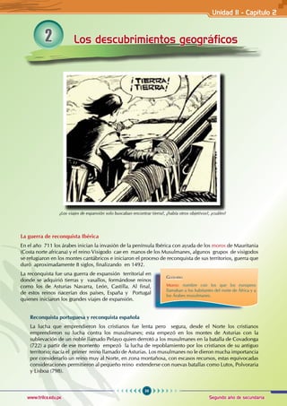 59
Segundo año de secundaria
www.trilce.edu.pe
2 Los descubrimientos geográficos
La guerra de reconquista Ibérica
En el año 711 los árabes inician la invasión de la península Ibérica con ayuda de los moros de Mauritania
(Costa norte africana) y el reino Visigodo cae en manos de los Musulmanes, algunos grupos de visigodos
se refugiaron en los montes cantábricos e iniciaron el proceso de reconquista de sus territorios, guerra que
duró aproximadamente 8 siglos, finalizando en 1492.
La reconquista fue una guerra de expansión territorial en
donde se adquirió tierras y vasallos, formándose reinos
como los de Asturias Navarra, León, Castilla. Al final,
de estos reinos nacerían dos países, España y Portugal
quienes iniciaron los grandes viajes de expansión.
Reconquista portuguesa y reconquista española
La lucha que emprendieron los cristianos fue lenta pero segura, desde el Norte los cristianos
emprendieron su lucha contra los musulmanes; esta empezó en los montes de Asturias con la
sublevación de un noble llamado Pelayo quien derrotó a los musulmanes en la batalla de Covadonga
(722) a partir de ese momento empezó la lucha de repoblamiento por los cristianos de su antiguo
territorio; nacía el primer reino llamado de Asturias. Los musulmanes no le dieron mucha importancia
por considerarlo un reino muy al Norte, en zona montañosa, con escasos recursos, estas equivocadas
consideraciones permitieron al pequeño reino extenderse con nuevas batallas como Lutos, Polvoraria
y Lisboa (798).
Glosario
Moros: nombre con los que los europeos
llamaban a los habitantes del norte de África y a
los Árabes musulmanes.
¿Los viajes de expansión solo buscaban encontrar tierra?, ¿había otros objetivos?, ¿cuáles?
Unidad II - Capítulo 2
 