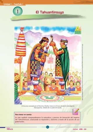 6
Colegios
TRILCE Central: 6198 - 100
1 El Tahuantinsuyo
Unidad I - Capítulo 1
Para tomar en cuenta:
En este capítulo comprenderemos la naturaleza y proceso de formación del Imperio
del Tahuantinsuyo, analizando su expansión y dominio a través de la acción de sus
gobernantes.
http://4.bp.blogspot.com/_tTFdYezGXMQ/Sc9SsZ-p9pI/AAAAAAAADag/P8bOP8BeSuA/s400/CORONACION-INCA.jpg
El Inca era coronado por el Vila Uma (Huillac Umo) en el Cusco donde le colocaban la
Mascapaicha, símbolo de su poder de mando.
 