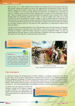 60
Colegios
TRILCE Central: 6198 - 100
Unidad II - Capítulo 2
Entre los años 711 y 1492, España fue un territorio en constante lucha, fue una guerra santa para
ellos porque además de recuperar sus tierras, que legítimamente les pertenecían, tenían como otro
objetivo expandir la fe católica y luchar contra los infieles moros. El avance de los reinos cristianos
fue muy complejo en el cual van existir periodos de expansión y de estabilización, mezclado con
pactos y conflictos entre los mismos reinos, negociaciones y acuerdos con los musulmanes. Para el
año 1300 ya se habían formado en la península Ibérica los siguientes reinos cristianos: León, Castilla,
Portugal (Libre de musulmanes desde el año 1148) y el reino de Aragón. Para 1484 con la unión
de dos de los reinos más poderosos, Castilla y Aragón, se inicia la última etapa de reconquista, este
matrimonio de los reyes Fernando de Aragón e Isabel de Castilla permitió aunar fuerzas para expulsar a
los musulmanes del último territorio que aún tenían bajo su control: el reino de Granada, éste asediado
por las tropas cristianas caería el 2 de enero de 1492, poniendo fin a la dominación islámica en la
península Ibérica.
Cuando terminó la reconquista Española con la caída del último reino moro de Granada, los llamados
españoles comenzaron a interesarse por nuevas tierras y rutas hacia las indias, los reyes católicos,
Fernando de Aragón e Isabel de Castilla, apoyaron el proyecto colombino viendo en este una
oportunidad de encontrar riquezas y tierras para España y disputarle al otro país navegante, Portugal,
que desde inicios del siglo XV ya estaba buscando nuevas tierras.
Viajes de portugueses
La ubicación ventajosa de Portugal frente al Océano Atlántico, su temprana liberación de los Moros,
el gran apoyo de su rey Juan I, perteneciente a la dinastía de la casa de Avis, la inquietud del príncipe
Enrique apodado el “Navegante“, el control comercial que ejercían italianos y árabes en el Lejano Oriente,
el propósito de neutralizar a los Bereberes de Marruecos, quienes por su cercanía constituían un peligro
latente, y ante la escasez de tierras, plata y oro, presencia de pestes, Portugal se lanzó a buscar nuevas tierras
y cuando en 1453 cae Constantinopla su otro objetivo será buscar una nueva ruta hacia las Indias.
Un primer paso fue capturar el territorio de
Gibraltar en poder de los Árabes y asegurar
su tráfico marítimo y sus viajes hacia el Sur
pegado a la costa africana, seguidamente vino
una ocupación de islas y costas hacia el sur de
Gibraltar.
¿Sabías que...?
Cuando cayó el último Reino moro
llamado Granada, Boabdil último rey
moro, lloró al ver su ciudad perdida,
su madre, Soraya, lo reprochó con esta
frase: “lloras como una mujer lo que no
has sabido defender como hombre”.
La Rendición de Granada
¿Qué significado tuvo para España la toma de Granada?
Glosario
Boabdil: último rey moro de Granada
vencido por los reyes católicos.
Glosario
Berebere: pueblos del norte de África, algunos nómadas, se
convirtieron al Islam, participaron de la invasión de España en
el 711.
 