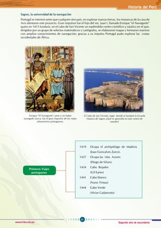 Segundo año de secundaria
61
Historia del Perú
www.trilce.edu.pe
Sagres, la universidad de la navegación
Portugal se interesó antes que cualquier otro país, en explorar nuevas tierras, los monarcas de la casa de
Avis alentaron este proyecto. Gran impulsor fue el hijo del rey Juan I, llamado Enrique “el Navegante”
quien en 1415 fundaría en el cabo de San Vicente un espléndido centro científico y náutico en el que,
dirigidos por un grupo de selectos matemáticos y cartógrafos, se elaboraron mapas y formaron marinos
con amplios conocimientos de navegación; gracias a su impulso Portugal pudo explorar las costas
occidentales de África.
Primeros Viajes
portugueses
1419 Ocupa el archipiélago de Madeira
(Joao Goncalves Zarco).
1427 Ocupa las islas Azores
(Diego de Silves).
1434 Cabo Bojador
(Gil Eanes)
1441 Cabo blanco
(Nuno Tristao)
1444 Cabo Verde
(Alvise Cadamosto)
Enrique “El Navegante”, pese a no haber
navegado nunca, fue el gran impulsor de los viajes
ultramarinos portugueses.
El Cabo de San Vicente, lugar donde se fundará la Escuela
Náutica de Sagres ¿Qué se aprendía en este centro de
estudio?
 