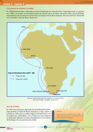 62
Colegios
TRILCE Central: 6198 - 100
Unidad II - Capítulo 2
¿Una puerta de entrada a la India?
En 1486 Bartolomé Díaz, siguiendo el camino bordeando las costas de África, logra llegar hasta su extremo
sur (1488) y encuentra una probable puerta de entrada hacia las Indias este punto abría una posibilidad,
una esperanza de encontrar el camino hacia las lejanas tierras de las Especias. Por esta razón fue bautizado
con el nombre: Cabo de Buena Esperanza.
¡Por fin la India!
En 1494 Vasco da Gama, siguiendo la ruta de Bartolomé Díaz,
logra bordear el Cabo de Buena Esperanza y logra arribar a
la India en 1499, pero su arribo originó enfrentamientos con
los árabes que controlaban Calicut (India) tuvo que negociar
su salida para regresar con vida a Portugal pero con la noticia
del hallazgo de una ruta hacia las Indias.
Lisboa
Cabo Verde
Elmina
Río Congo
Port Nolloth
Cabo de Buena Esperanza Río Great Fish
Mosselbaai
Viaje de Bartolomé Díaz (1847 - 88)
			 Viaje de ida
			 Viaje de vuelta
Ruta que siguió Bartolomé Diaz pegada a la Costa de África
¿Por qué Portugal navegaba hacia el sur?
Glosario
Calicut: puerto occidental de la India, ahí
llegó Vasco da Gama en 1498 abriendo una
nueva ruta hacia las Indias.
 