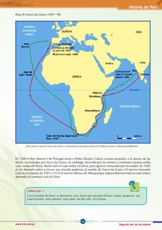 Segundo año de secundaria
63
Historia del Perú
www.trilce.edu.pe
Ruta de Vasco da Gama (1497 - 99)
En 1500 el Rey Manuel I de Portugal envía a Pedro Álvarez Cabral a tomar posesión, a la fuerza, de las
tierras encontradas por Vasco da Gama; sin embargo, desviado por los vientos y corrientes marinas arriba
a las costas del Brasil. Reiniciado el viaje arriba a Calicut, pero igual es rechazado por los árabes. En 1502
el rey Manuel vuelve a enviar una armada poderosa al mando de Vasco da Gama (14 barcos) tomando
Calicut a la fuerza. En 1507 y 1515 el marino Alfonso de Albuquerque logrará dominar toda la costa índica
abriendo el comercio con la China.
¿Sabías que...?
Con el nombre de Brasil se denominó a las tierras que encontró Álvarez Cabral porque en esa
zona encontró unos arbustos cuya sabia era del color de la brasa.
¿Por qué el viaje de Vasco da Gama al encontrar una nueva ruta a las Indias no tuvo tanta trascendencia?
 
