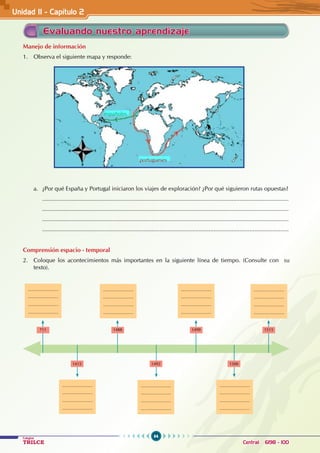 64
Colegios
TRILCE Central: 6198 - 100
Unidad II - Capítulo 2
Manejo de información
1. Observa el siguiente mapa y responde:
a. ¿Por qué España y Portugal iniciaron los viajes de exploración? ¿Por qué siguieron rutas opuestas?
		.......................................................................................................................................................
		.......................................................................................................................................................
		.......................................................................................................................................................
		.......................................................................................................................................................
Comprensión espacio - temporal
2. Coloque los acontecimientos más importantes en la siguiente línea de tiempo. (Consulte con su
texto).
...........................
...........................
...........................
...........................
...........................
...........................
...........................
...........................
711 1488
1415 1492 1500
1499 1515
...........................
...........................
...........................
...........................
...........................
...........................
...........................
...........................
...........................
...........................
...........................
...........................
...........................
...........................
...........................
...........................
...........................
...........................
...........................
...........................
Evaluando nuestro aprendizaje
españoles
portugueses
 