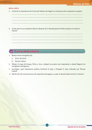 Segundo año de secundaria
65
Historia del Perú
www.trilce.edu.pe
Juicio crítico
3. ¿Cuál fue la importancia de la Escuela Náutica de Sagres en el proceso de la expansión europea?
.......................................................................................................................................................
.......................................................................................................................................................
.......................................................................................................................................................
.......................................................................................................................................................
4. ¿Crees que la raza española (blanca) después de la llamada guerra de Reconquista se mantuvo
intacta?
.......................................................................................................................................................
.......................................................................................................................................................
.......................................................................................................................................................
.......................................................................................................................................................
Tarea domiciliaria
1. Realice breves biografías de:
a. Vasco da Gama
b. Álvarez Cabral
2. Dibuje el mapa de Europa, África y Asia y ubique los puntos más importantes a donde llegaron los
navegantes portugueses.
3. Investigue: ¿qué importancia política territorial le trajo a Portugal el viaje realizado por Álvarez
Cabral?
4. Dentro de este mismo proceso de expansión portuguesa, ¿a qué se denominaba Factoría o Faitoria?
 