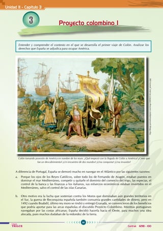 66
Colegios
TRILCE Central: 6198 - 100
A diferencia de Portugal, España se demoró mucho en navegar en el Atlántico por las siguientes razones:
a. Porque los ojos de los Reyes Católicos, sobre todo los de Fernando de Aragón, estaban puestos en
dominar el mar Mediterráneo, competir y quitarle el dominio del comercio del trigo, las especias, el
control de la banca y las finanzas a los italianos, sus esfuerzos económicos estaban invertidos en el
Mediterráneo, salvo el control de las islas Canarias.
b. Otro motivo era la lucha que sostenían contra los Moros que dominaban aún grandes territorios en
el Sur, la guerra de Reconquista española también consumía grandes cantidades de dinero, pero en
1492 cuando Boabdil, último rey moro se rindió y entregó Granada, se convencieron de los beneficios
que podría aportar para las arcas españolas el discutido Proyecto Colombino. Mientras portugueses
navegaban por las costas africanas; España decidió hacerla hacia el Oeste, para muchos una idea
alocada, pues muchos dudaban de la redondez de la tierra.
3 Proyecto colombino I
Unidad II - Capítulo 3
Entender y comprender el contexto en el que se desarrolla el primer viaje de Colón. Analizar los
derechos que España se adjudica para ocupar América.
Colón tomando posesión de América en nombre de los reyes. ¿Qué empezó con la llegada de Colón a América? ¿Crees que
fue un descubrimiento? ¿Un encuentro de dos mundos? ¿Una conquista? ¿Una invasión?
http://blogs.periodistadigital.com/imgs/20090314/colon_america.jpg
 