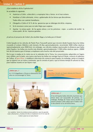 68
Colegios
TRILCE Central: 6198 - 100
Unidad II - Capítulo 3
¿Qué establecía dicha Capitulación?
Se acordaba lo siguiente:
• Autorizar a Colón  a descubrir y a expropiar islas y tierras  en el mar océano.
• Nombrar a Colón almirante, virrey y gobernador de las tierras que descubriese.
Todos ellos con carácter hereditario.
• Otorgarle a Colón el 10 % de las  ganancias que se obtengan de dicha  empresa.
• Se le reconoce como juez en todo litigio que surgiese.
• Aportar  la octava parte  de los gastos ahora y en los próximos  viajes  a cambio de recibir  la  
octava parte de las riquezas ganadas.
¿Cuál era el proyecto de Colón? ¿Era factible llegar a la India por el Oeste?
Colón basado en los cálculos de Paolo Pozo Toscanelli pensó que recorrer desde España hacia las Indias
cruzando el océano Atlántico solo tomaría 20 días aproximadamente, recorriendo 5000 millas náuticas
(aproximadamente unos 9000 km); sin embargo, sus cálculos estaban equivocados la distancia que había
entre España y las Indias era mucho más distante, aproximadamente 11500 millas náuticas (aprox. 20000
km) de tal manera que el tiempo a emplearse sería mucho más del proyectado.
De lo que si estaba en lo cierto era en la redondez de la Tierra, los conocimientos adquiridos en Sagres
eran válidos, por lo tanto, una nueva ruta hacia las Indias era navegar hacia el Oeste, conocer al soberano
de Cathay, el gran Khan, y establecer relaciones de comercio para España; sin embargo, jamás se imaginó
que se toparía con un nuevo continente, que le cerraría el paso y que al mismo tiempo le salvaría la vida,
pues hubiese muerto en tan lejano viaje.
¿Sabías que...?
En 1519 Magallanes y Elcano se demoraron tres
años en circunnavegar la Tierra.
¿Sabías que...?
El rey de España había ofrecido al primero que
divise tierra mil maravedíes de premio, sin
embargo, Rodrigo de Triana nunca recibió tal
premio porque Colón adujo que el había visto
el día anterior la luz de dicha tierra.
Las carabelas fueron las embarcaciones perfectas para los grandes
viajes ultramarinos. ¿Cuántas de ellas se emplearon en el 1er viaje de
Colón? ¿Qué era la Santa María?
Glosario
Gran Khan: llamado así el gran soberano de China en
los tiempos de Marco Polo.
 