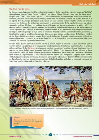 Segundo año de secundaria
69
Historia del Perú
www.trilce.edu.pe
El primer viaje de Colón
La Corona española proporcionó las embarcaciones para el dicho viaje. Estas eran dos carabelas “La Niña“
piloteada por Vicente Yáñez Pinzón “La Pinta“ por Martín Alonso Pinzón, y una nao “La Santa María“
dirigida por Colón, como nave capitana. La tripulación estaba compuesta por aproximadamente 150
hombres, alistados los víveres para la travesía, confesados los marinos zarparon del puerto de Palos el 3
de agosto de 1492. Luego de reparar las naves en las Islas Canarias tomaron rumbo Oeste, los cálculos
erróneos de Colón en las distancias ocasionaron el amotinamiento de la tripulación, pues ya habían
navegado más de 30 días y no hallaban tierra. Calmados los ánimos prosiguieron su viaje y el 11 de
octubre en la noche Colón logró ver luces en medio de la oscuridad decidió ordenar echar anclas y esperar
al día siguiente para verificar el fenómeno y efectivamente el 12 de octubre muy temprano el marino
Rodríguez de Bermejo logró avistar tierra, el almirante descendió a tierra con el notario real, el capellán y
los oficiales; luego se arrodilló, dio gracias a Dios y con gran pompa tomó posesión de la isla en nombre
de los Reyes Católicos, mientras grupos dispersos de indígenas, desnudos y aparentemente inofensivos,
contemplaban con curiosidad a los recién llegados, no se imaginaban que empezaba para ellos; para
América su invasión y posterior destrucción.
El viaje había durado aproximadamente 70 días y habían llegado a una isla a la cual bautizaron con el
nombre de San Salvador que en el lenguaje de los aborígenes se decía llamar Guanahani, hoy es una isla
del archipiélago de las Bahamas, prosiguiendo su viaje encontraron otra isla a la cual bautizaron con el
nombre de Juana (Cuba), luego apareció “La Española” (Haití). Es en las costas de esta isla que la Santa
María encalla y con sus restos se tiene que construir un pequeño fortín bautizado “Natividad” donde se
quedarán los 40 tripulantes de la nao, hasta un próximo retorno para recogerlos. Luego de reunir pruebas
del hallazgo como plantas animales y aborígenes, Colón partió a España (16 de enero 1493) su recibimiento
en Barcelona fue más que apoteósico, convencido de haber llegado a las Indias, se comenzó a preparar un
2do. viaje mucho más grande en hombres y barcos.
Colón toma posesión de las tierras americanas ¿Le pertenecían a España? ¿Habíamos sido descubiertos por España?
Glosario
Bahama: país del Mar Caribe es un
archipielago. A una de sus islas llegó Colón
en 1492.
http://argentinahistorica.com.ar/UserFiles/Image/A%20Temas/colon-en-america.jpg
 