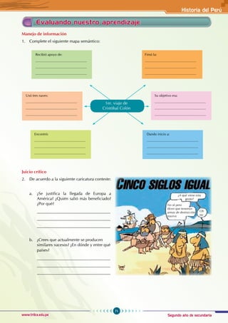 Segundo año de secundaria
71
Historia del Perú
www.trilce.edu.pe
Evaluando nuestro aprendizaje
Manejo de información
1. Complete el siguiente mapa semántico:
Juicio crítico
2. De acuerdo a la siguiente caricatura conteste:
a. ¿Se justifica la llegada de Europa a
América? ¿Quién salió más beneficiado?
¿Por qué?
___________________________________
___________________________________
___________________________________
b. ¿Crees que actualmente se producen
similares sucesos? ¿En dónde y entre qué
países?
___________________________________
___________________________________
___________________________________
Encontró:
......................................................
......................................................
......................................................
1er. viaje de		
Cristóbal Colón
Dando inicio a:
......................................................
......................................................
......................................................
Usó tres naves:
......................................................
......................................................
......................................................
Su objetivo era:
......................................................
......................................................
......................................................
Recibió apoyo de:
......................................................
......................................................
......................................................
Fimó la:
......................................................
......................................................
......................................................
¿A qué viene esta
gente?
No sé pero
dicen que tenemos
armas de destrucción
masiva
Oh
no
 